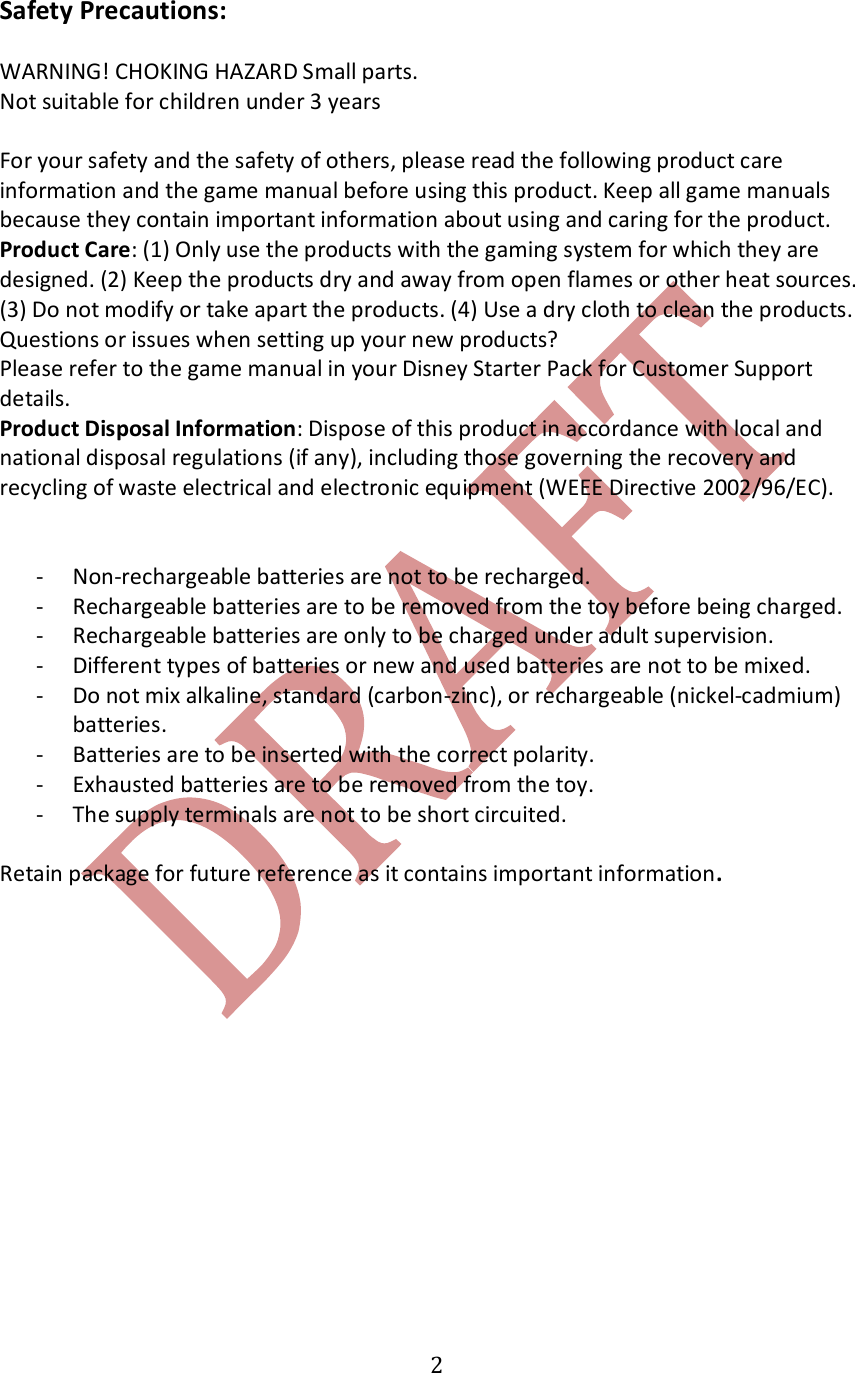   2Safety Precautions:  WARNING! CHOKING HAZARD Small parts.  Not suitable for children under 3 years  For your safety and the safety of others, please read the following product care information and the game manual before using this product. Keep all game manuals because they contain important information about using and caring for the product. Product Care: (1) Only use the products with the gaming system for which they are designed. (2) Keep the products dry and away from open flames or other heat sources. (3) Do not modify or take apart the products. (4) Use a dry cloth to clean the products. Questions or issues when setting up your new products? Please refer to the game manual in your Disney Starter Pack for Customer Support details. Product Disposal Information: Dispose of this product in accordance with local and national disposal regulations (if any), including those governing the recovery and recycling of waste electrical and electronic equipment (WEEE Directive 2002/96/EC).    - Non-rechargeable batteries are not to be recharged. - Rechargeable batteries are to be removed from the toy before being charged. - Rechargeable batteries are only to be charged under adult supervision. - Different types of batteries or new and used batteries are not to be mixed. - Do not mix alkaline, standard (carbon-zinc), or rechargeable (nickel-cadmium) batteries. - Batteries are to be inserted with the correct polarity. - Exhausted batteries are to be removed from the toy. - The supply terminals are not to be short circuited.  Retain package for future reference as it contains important information.   