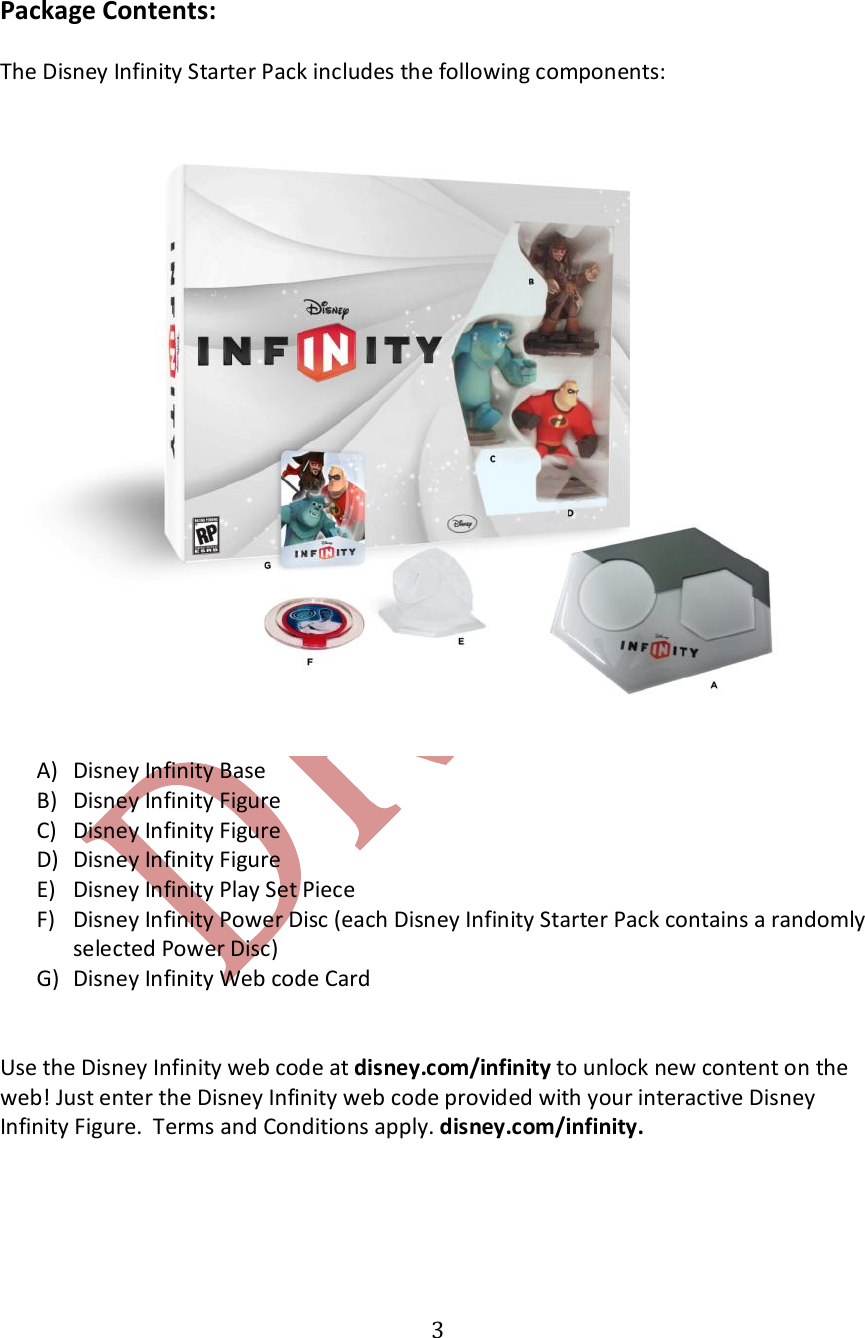   3 Package Contents:  The Disney Infinity Starter Pack includes the following components:  A) Disney Infinity Base B) Disney Infinity Figure C) Disney Infinity Figure D) Disney Infinity Figure E) Disney Infinity Play Set Piece F) Disney Infinity Power Disc (each Disney Infinity Starter Pack contains a randomly selected Power Disc) G) Disney Infinity Web code Card   Use the Disney Infinity web code at disney.com/infinity to unlock new content on the web! Just enter the Disney Infinity web code provided with your interactive Disney Infinity Figure.  Terms and Conditions apply. disney.com/infinity.     