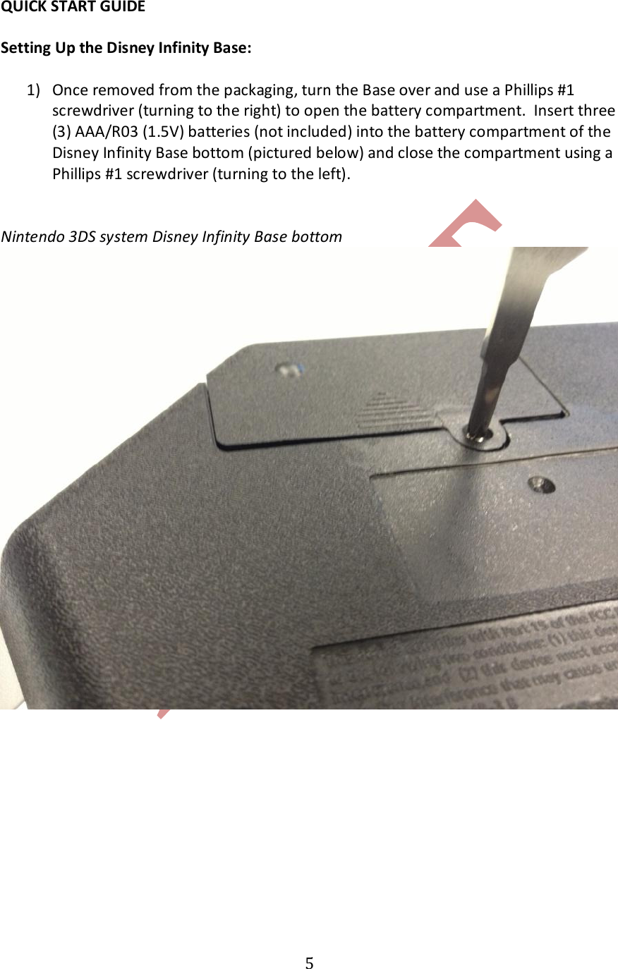   5QUICK START GUIDE  Setting Up the Disney Infinity Base:  1) Once removed from the packaging, turn the Base over and use a Phillips #1 screwdriver (turning to the right) to open the battery compartment.  Insert three (3) AAA/R03 (1.5V) batteries (not included) into the battery compartment of the Disney Infinity Base bottom (pictured below) and close the compartment using a Phillips #1 screwdriver (turning to the left).   Nintendo 3DS system Disney Infinity Base bottom   
