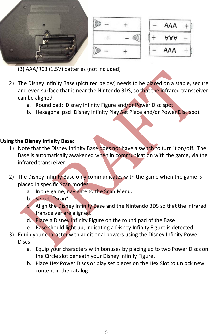   6   (3) AAA/R03 (1.5V) batteries (not included)  2) The Disney Infinity Base (pictured below) needs to be placed on a stable, secure and even surface that is near the Nintendo 3DS, so that the infrared transceiver can be aligned. a. Round pad:  Disney Infinity Figure and/or Power Disc spot b. Hexagonal pad: Disney Infinity Play Set Piece and/or Power Disc spot    Using the Disney Infinity Base: 1) Note that the Disney Infinity Base does not have a switch to turn it on/off.  The Base is automatically awakened when in communication with the game, via the infrared transceiver.  2) The Disney Infinity Base only communicates with the game when the game is placed in specific Scan modes.  a. In the game, navigate to the Scan Menu.  b. Select  &ldquo;Scan&rdquo;  c. Align the Disney Infinity Base and the Nintendo 3DS so that the infrared transceiver are aligned.  d. Place a Disney Infinity Figure on the round pad of the Base e. Base should light up, indicating a Disney Infinity Figure is detected 3) Equip your character with additional powers using the Disney Infinity Power Discs a. Equip your characters with bonuses by placing up to two Power Discs on the Circle slot beneath your Disney Infinity Figure.  b. Place Hex Power Discs or play set pieces on the Hex Slot to unlock new content in the catalog.    