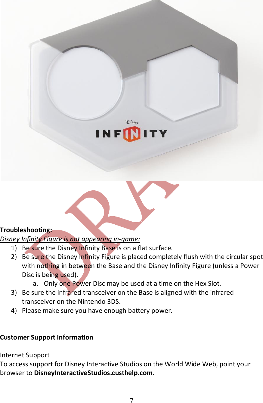   7      Troubleshooting: Disney Infinity Figure is not appearing in-game:   1) Be sure the Disney Infinity Base is on a flat surface. 2) Be sure the Disney Infinity Figure is placed completely flush with the circular spot with nothing in between the Base and the Disney Infinity Figure (unless a Power Disc is being used).   a. Only one Power Disc may be used at a time on the Hex Slot.  3) Be sure the infrared transceiver on the Base is aligned with the infrared transceiver on the Nintendo 3DS. 4) Please make sure you have enough battery power.   Customer Support Information  Internet Support To access support for Disney Interactive Studios on the World Wide Web, point your browser to DisneyInteractiveStudios.custhelp.com.  