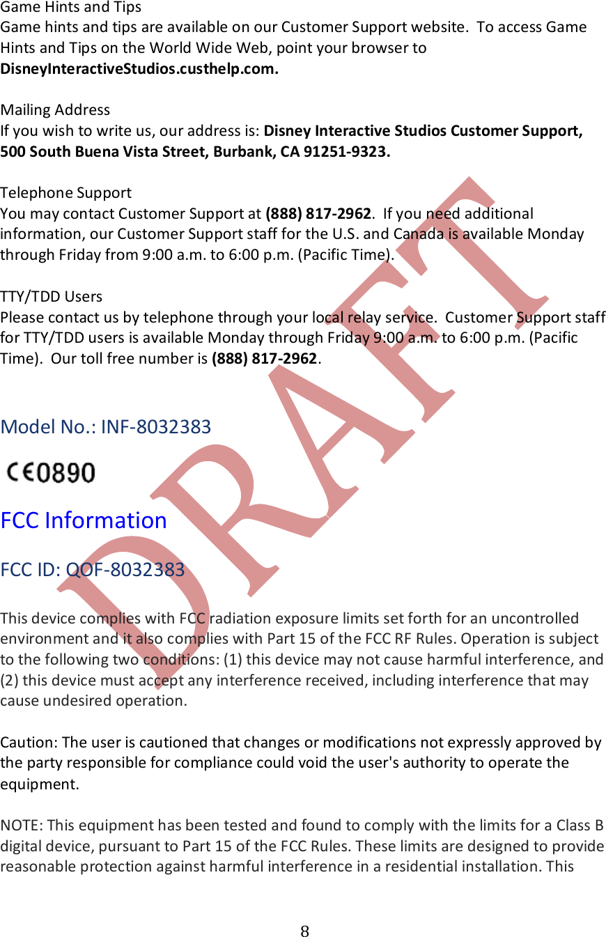   8 Game Hints and Tips Game hints and tips are available on our Customer Support website.  To access Game Hints and Tips on the World Wide Web, point your browser to DisneyInteractiveStudios.custhelp.com.  Mailing Address If you wish to write us, our address is: Disney Interactive Studios Customer Support, 500 South Buena Vista Street, Burbank, CA 91251-9323.  Telephone Support You may contact Customer Support at (888) 817-2962.  If you need additional information, our Customer Support staff for the U.S. and Canada is available Monday through Friday from 9:00 a.m. to 6:00 p.m. (Pacific Time).  TTY/TDD Users Please contact us by telephone through your local relay service.  Customer Support staff for TTY/TDD users is available Monday through Friday 9:00 a.m. to 6:00 p.m. (Pacific Time).  Our toll free number is (888) 817-2962.   Model No.: INF-8032383    FCC Information  FCC ID: QOF-8032383  This device complies with FCC radiation exposure limits set forth for an uncontrolled environment and it also complies with Part 15 of the FCC RF Rules. Operation is subject to the following two conditions: (1) this device may not cause harmful interference, and (2) this device must accept any interference received, including interference that may cause undesired operation.  Caution: The user is cautioned that changes or modifications not expressly approved by the party responsible for compliance could void the user's authority to operate the equipment.   NOTE: This equipment has been tested and found to comply with the limits for a Class B digital device, pursuant to Part 15 of the FCC Rules. These limits are designed to provide reasonable protection against harmful interference in a residential installation. This 
