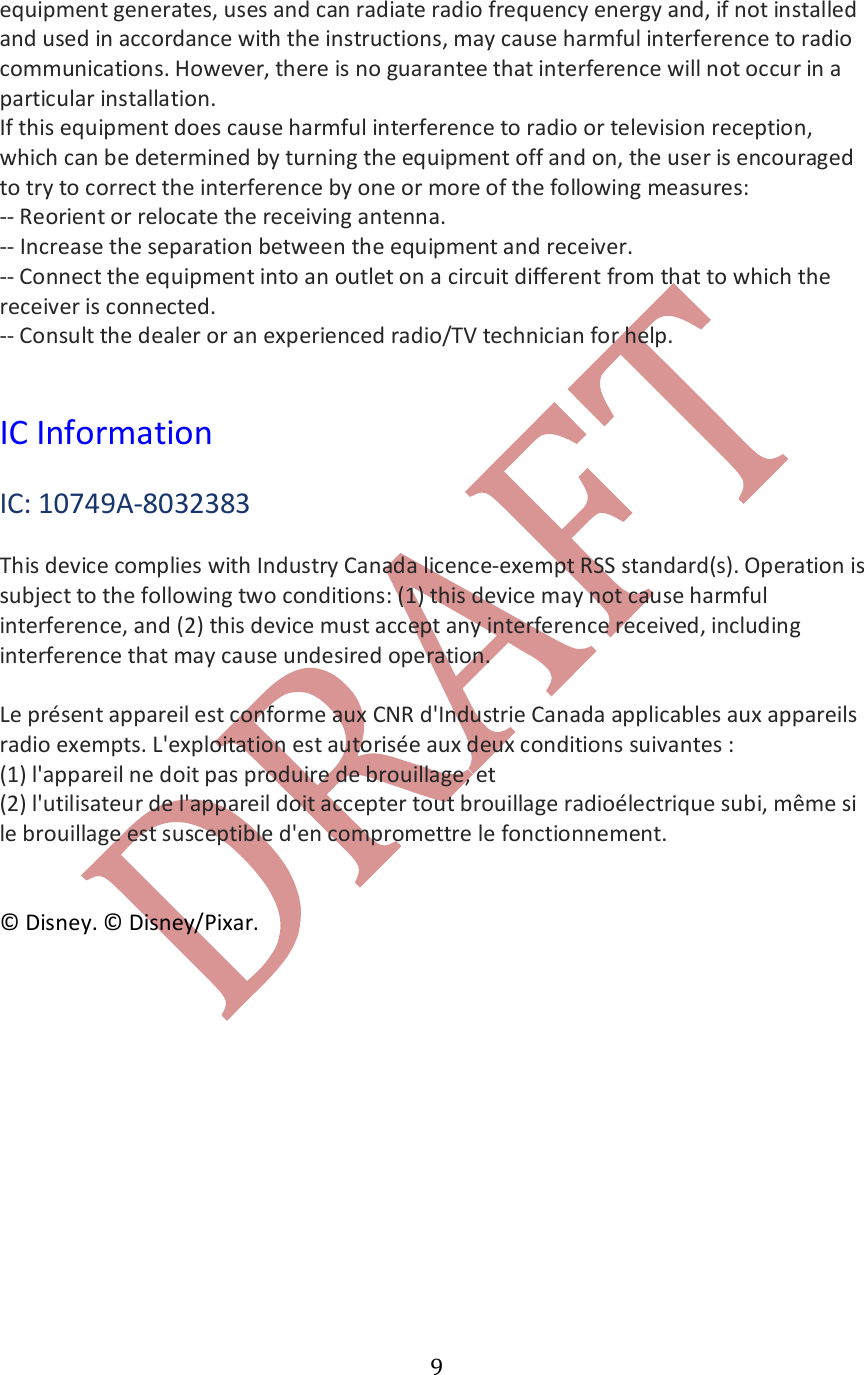   9equipment generates, uses and can radiate radio frequency energy and, if not installed and used in accordance with the instructions, may cause harmful interference to radio communications. However, there is no guarantee that interference will not occur in a particular installation. If this equipment does cause harmful interference to radio or television reception, which can be determined by turning the equipment off and on, the user is encouraged to try to correct the interference by one or more of the following measures: -- Reorient or relocate the receiving antenna. -- Increase the separation between the equipment and receiver. -- Connect the equipment into an outlet on a circuit different from that to which the receiver is connected. -- Consult the dealer or an experienced radio/TV technician for help.    IC Information  IC: 10749A-8032383  This device complies with Industry Canada licence-exempt RSS standard(s). Operation is subject to the following two conditions: (1) this device may not cause harmful interference, and (2) this device must accept any interference received, including interference that may cause undesired operation.   Le pr&eacute;sent appareil est conforme aux CNR d'Industrie Canada applicables aux appareils radio exempts. L'exploitation est autoris&eacute;e aux deux conditions suivantes : (1) l'appareil ne doit pas produire de brouillage, et (2) l'utilisateur de l'appareil doit accepter tout brouillage radio&eacute;lectrique subi, m&ecirc;me si le brouillage est susceptible d'en compromettre le fonctionnement.   &copy; Disney. &copy; Disney/Pixar.  