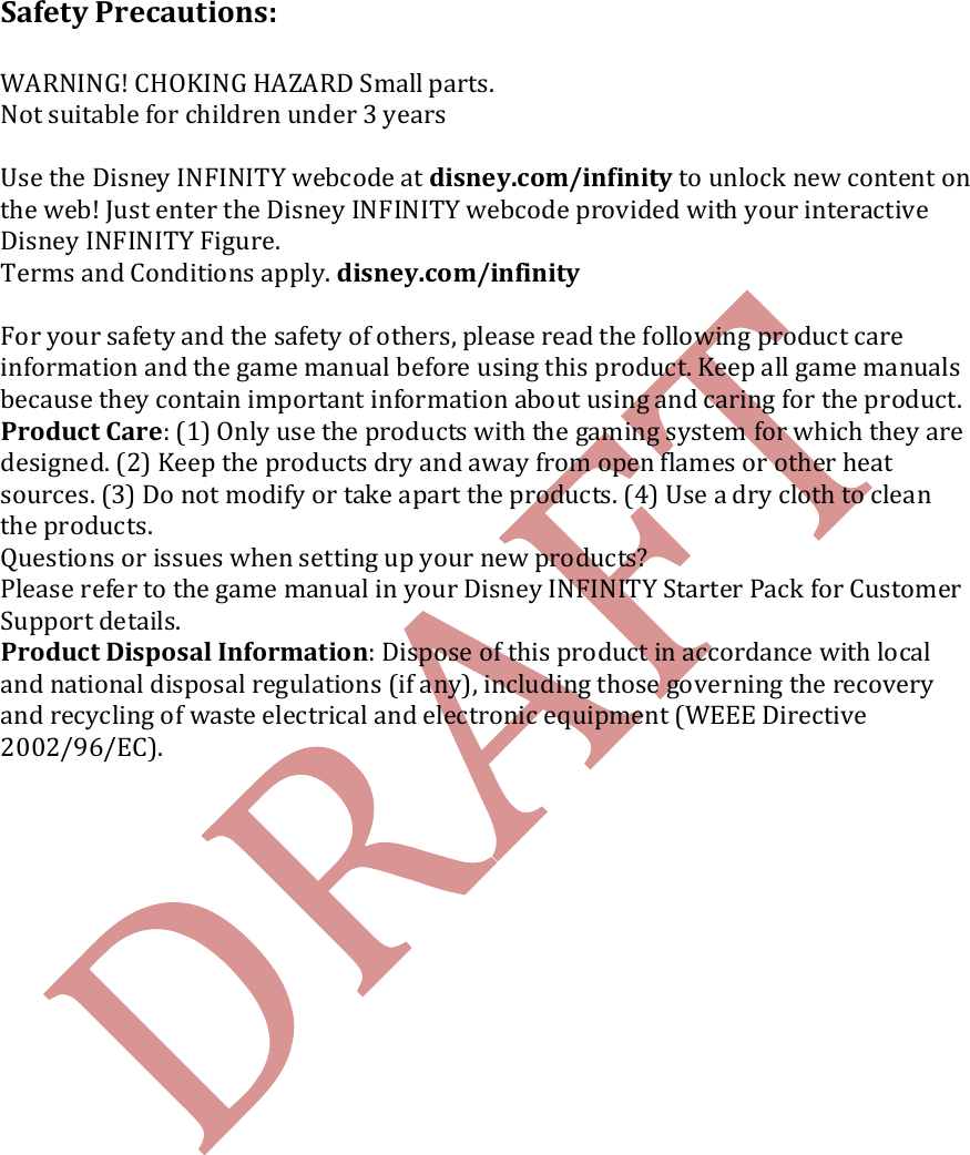   Safety Precautions:  WARNING! CHOKING HAZARD Small parts.  Not suitable for children under 3 years  Use the Disney INFINITY webcode at disney.com/infinity to unlock new content on the web! Just enter the Disney INFINITY webcode provided with your interactive Disney INFINITY Figure. Terms and Conditions apply. disney.com/infinity  For your safety and the safety of others, please read the following product care information and the game manual before using this product. Keep all game manuals because they contain important information about using and caring for the product. Product Care: (1) Only use the products with the gaming system for which they are designed. (2) Keep the products dry and away from open flames or other heat sources. (3) Do not modify or take apart the products. (4) Use a dry cloth to clean the products. Questions or issues when setting up your new products? Please refer to the game manual in your Disney INFINITY Starter Pack for Customer Support details. Product Disposal Information: Dispose of this product in accordance with local and national disposal regulations (if any), including those governing the recovery and recycling of waste electrical and electronic equipment (WEEE Directive 2002/96/EC).    