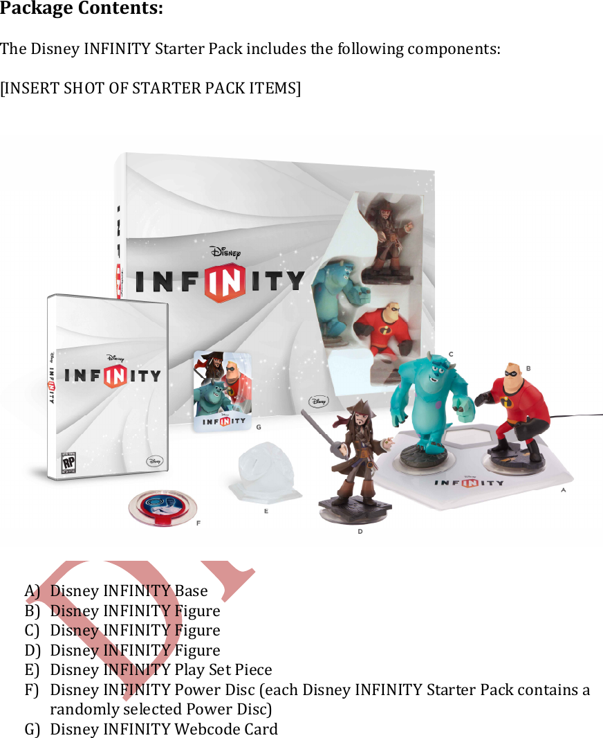    Package Contents:  The Disney INFINITY Starter Pack includes the following components:  [INSERT SHOT OF STARTER PACK ITEMS]   A) Disney INFINITY Base B) Disney INFINITY Figure C) Disney INFINITY Figure D) Disney INFINITY Figure  E) Disney INFINITY Play Set Piece  F) Disney INFINITY Power Disc (each Disney INFINITY Starter Pack contains a randomly selected Power Disc) G) Disney INFINITY Webcode Card    