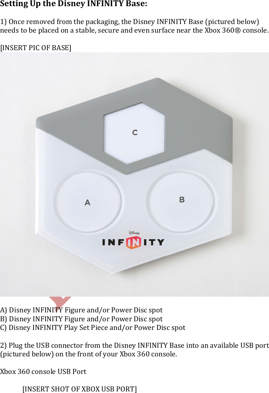    Setting Up the Disney INFINITY Base:  1) Once removed from the packaging, the Disney INFINITY Base (pictured below) needs to be placed on a stable, secure and even surface near the Xbox 360&reg; console.  [INSERT PIC OF BASE]     A) Disney INFINITY Figure and/or Power Disc spot B) Disney INFINITY Figure and/or Power Disc spot C) Disney INFINITY Play Set Piece and/or Power Disc spot  2) Plug the USB connector from the Disney INFINITY Base into an available USB port (pictured below) on the front of your Xbox 360 console.  Xbox 360 console USB Port      [INSERT SHOT OF XBOX USB PORT] 