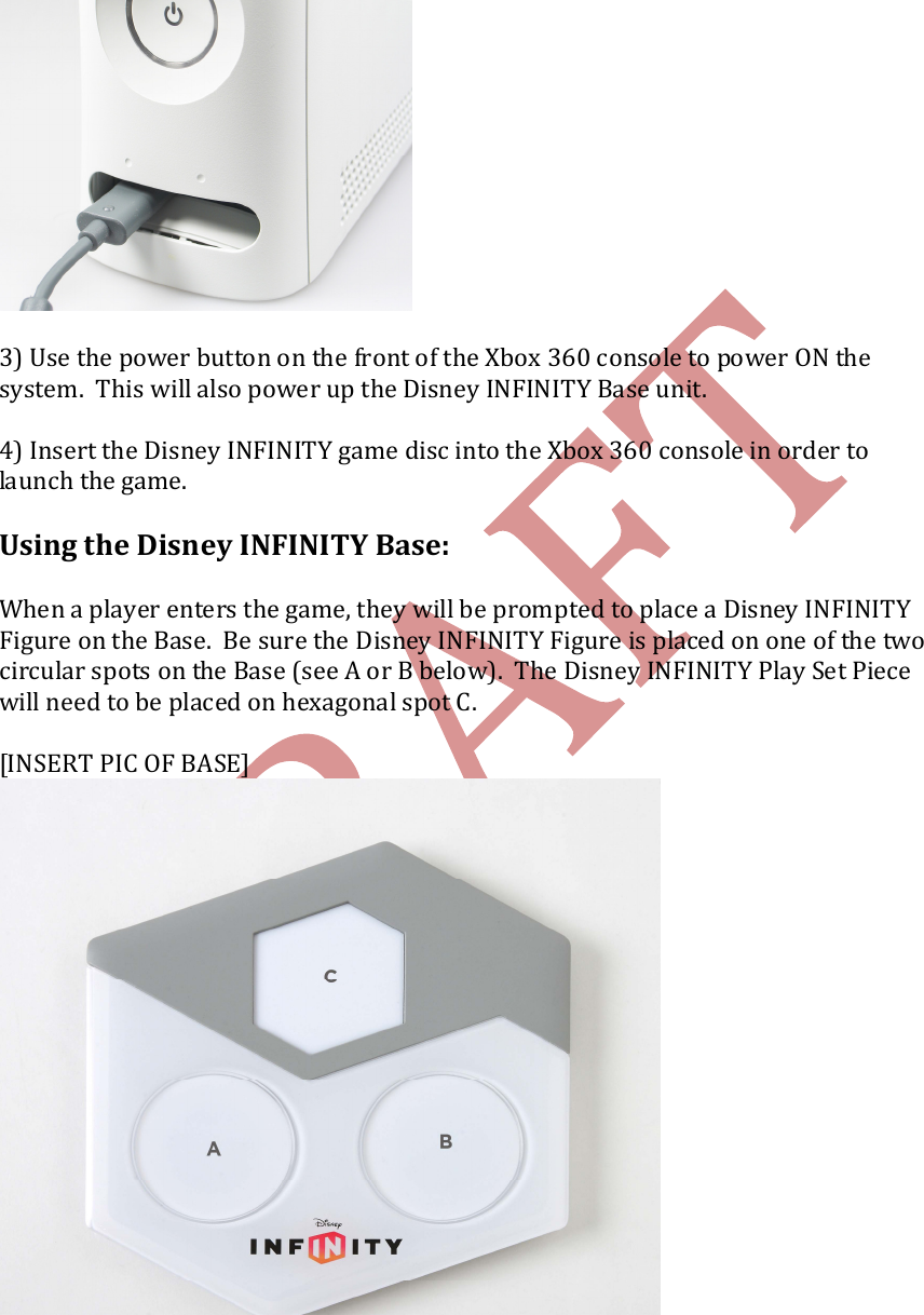       3) Use the power button on the front of the Xbox 360 console to power ON the system.  This will also power up the Disney INFINITY Base unit.    4) Insert the Disney INFINITY game disc into the Xbox 360 console in order to launch the game.  Using the Disney INFINITY Base:  When a player enters the game, they will be prompted to place a Disney INFINITY Figure on the Base.  Be sure the Disney INFINITY Figure is placed on one of the two circular spots on the Base (see A or B below).  The Disney INFINITY Play Set Piece will need to be placed on hexagonal spot C.  [INSERT PIC OF BASE]   