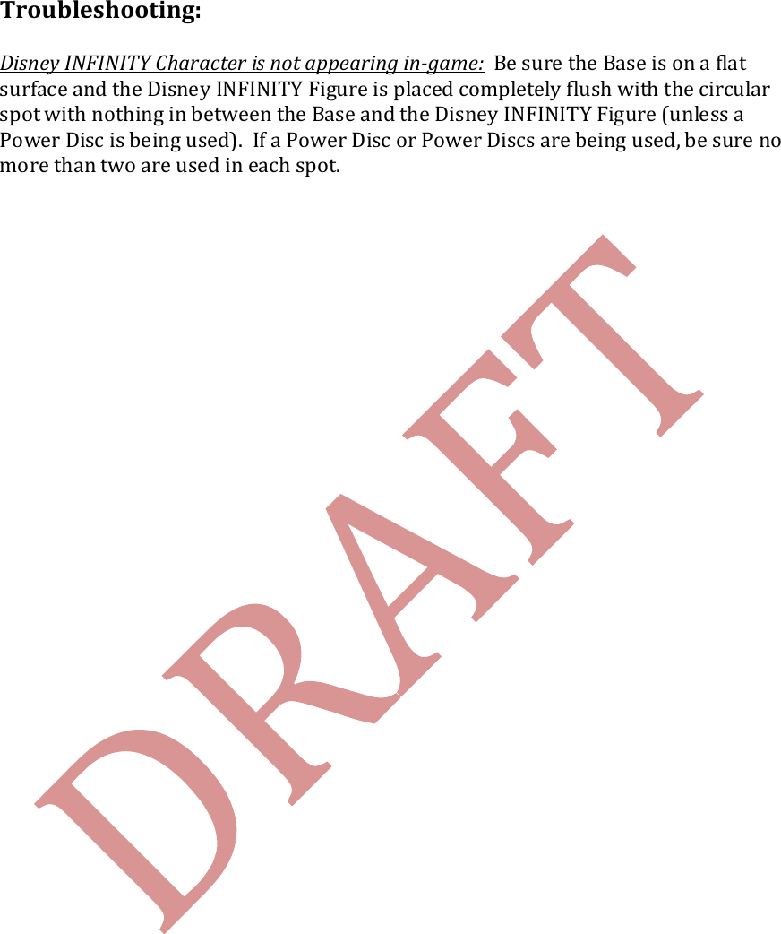   Troubleshooting:  Disney INFINITY Character is not appearing in-game:  Be sure the Base is on a flat surface and the Disney INFINITY Figure is placed completely flush with the circular spot with nothing in between the Base and the Disney INFINITY Figure (unless a Power Disc is being used).  If a Power Disc or Power Discs are being used, be sure no more than two are used in each spot.     
