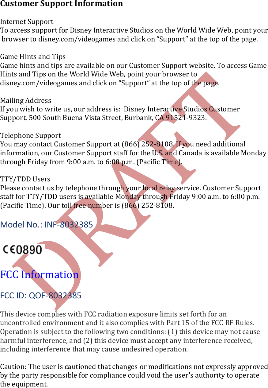    Customer Support Information  Internet Support To access support for Disney Interactive Studios on the World Wide Web, point your browser to disney.com/videogames and click on &ldquo;Support&rdquo; at the top of the page.   Game Hints and Tips Game hints and tips are available on our Customer Support website. To access GameHints and Tips on the World Wide Web, point your browser to  disney.com/videogames and click on &ldquo;Support&rdquo; at the top of the page.  Mailing Address If you wish to write us, our address is:  Disney Interactive Studios Customer  Support, 500 South Buena Vista Street, Burbank, CA 91521-9323.  Telephone Support You may contact Customer Support at (866) 252-8108. If you need additional  information, our Customer Support staff for the U.S. and Canada is available Monday through Friday from 9:00 a.m. to 6:00 p.m. (Pacific Time).  TTY/TDD Users Please contact us by telephone through your local relay service. Customer Support  staff for TTY/TDD users is available Monday through Friday 9:00 a.m. to 6:00 p.m.  (Pacific Time). Our toll free number is (866) 252-8108.  Model No.: INF-8032385    FCC Information  FCC ID: QOF-8032385  This device complies with FCC radiation exposure limits set forth for an uncontrolled environment and it also complies with Part 15 of the FCC RF Rules. Operation is subject to the following two conditions: (1) this device may not cause harmful interference, and (2) this device must accept any interference received, including interference that may cause undesired operation.  Caution: The user is cautioned that changes or modifications not expressly approved by the party responsible for compliance could void the user's authority to operate the equipment. 