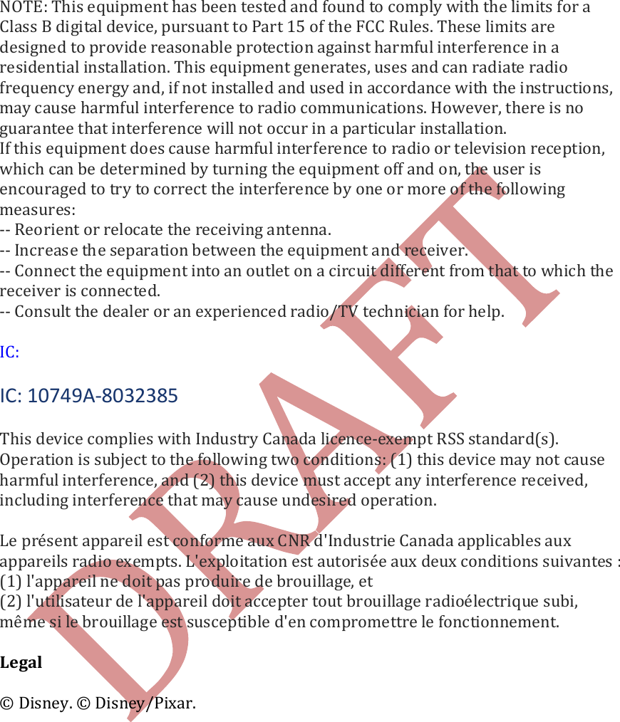     NOTE: This equipment has been tested and found to comply with the limits for a Class B digital device, pursuant to Part 15 of the FCC Rules. These limits are designed to provide reasonable protection against harmful interference in a residential installation. This equipment generates, uses and can radiate radio frequency energy and, if not installed and used in accordance with the instructions, may cause harmful interference to radio communications. However, there is no guarantee that interference will not occur in a particular installation. If this equipment does cause harmful interference to radio or television reception, which can be determined by turning the equipment off and on, the user is encouraged to try to correct the interference by one or more of the following measures: -- Reorient or relocate the receiving antenna. -- Increase the separation between the equipment and receiver. -- Connect the equipment into an outlet on a circuit different from that to which the receiver is connected. -- Consult the dealer or an experienced radio/TV technician for help.  IC:  IC: 10749A-8032385  This device complies with Industry Canada licence-exempt RSS standard(s). Operation is subject to the following two conditions: (1) this device may not cause harmful interference, and (2) this device must accept any interference received, including interference that may cause undesired operation.   Le pr&eacute;sent appareil est conforme aux CNR d'Industrie Canada applicables aux appareils radio exempts. L'exploitation est autoris&eacute;e aux deux conditions suivantes : (1) l'appareil ne doit pas produire de brouillage, et (2) l'utilisateur de l'appareil doit accepter tout brouillage radio&eacute;lectrique subi, m&ecirc;me si le brouillage est susceptible d'en compromettre le fonctionnement.  Legal   &copy; Disney. &copy; Disney/Pixar.   