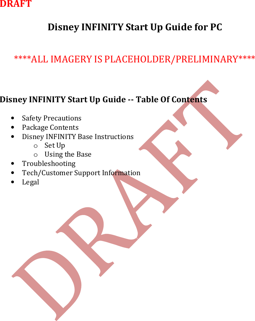   DRAFT   Disney INFINITY Start Up Guide for PC    ****ALL IMAGERY IS PLACEHOLDER/PRELIMINARY****    Disney INFINITY Start Up Guide -- Table Of Contents  &bull; Safety Precautions &bull; Package Contents &bull; Disney INFINITY Base Instructions o Set Up o Using the Base &bull; Troubleshooting &bull; Tech/Customer Support Information &bull; Legal    