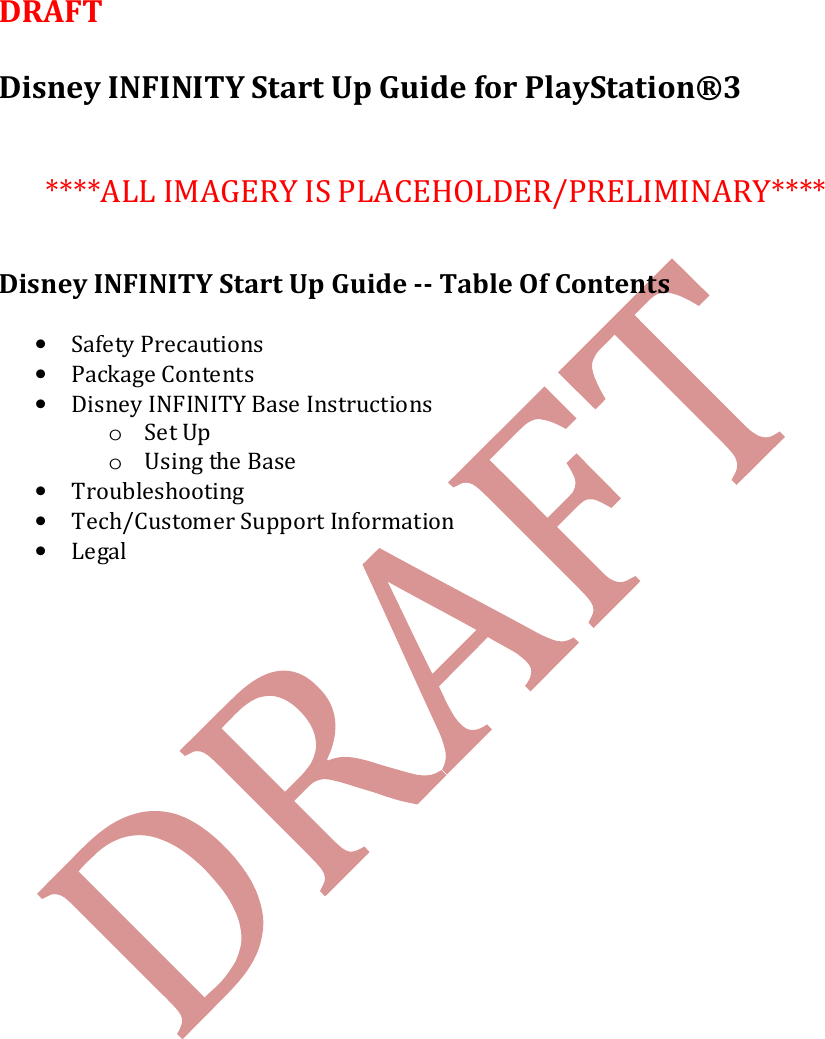   DRAFT   Disney INFINITY Start Up Guide for PlayStation&reg;3    ****ALL IMAGERY IS PLACEHOLDER/PRELIMINARY****   Disney INFINITY Start Up Guide -- Table Of Contents  &bull; Safety Precautions &bull; Package Contents &bull; Disney INFINITY Base Instructions o Set Up o Using the Base &bull; Troubleshooting &bull; Tech/Customer Support Information &bull; Legal    