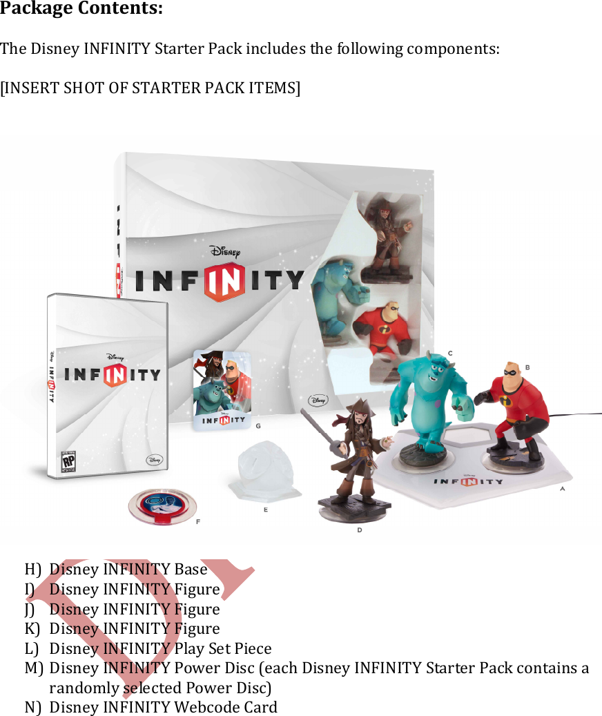    Package Contents:  The Disney INFINITY Starter Pack includes the following components:  [INSERT SHOT OF STARTER PACK ITEMS]  H) Disney INFINITY Base I) Disney INFINITY Figure J) Disney INFINITY Figure K) Disney INFINITY Figure L) Disney INFINITY Play Set Piece  M) Disney INFINITY Power Disc (each Disney INFINITY Starter Pack contains a randomly selected Power Disc) N) Disney INFINITY Webcode Card    