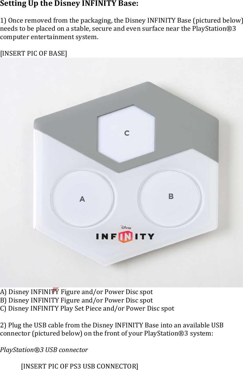    Setting Up the Disney INFINITY Base:  1) Once removed from the packaging, the Disney INFINITY Base (pictured below) needs to be placed on a stable, secure and even surface near the PlayStation&reg;3 computer entertainment system.  [INSERT PIC OF BASE]    A) Disney INFINITY Figure and/or Power Disc spot B) Disney INFINITY Figure and/or Power Disc spot C) Disney INFINITY Play Set Piece and/or Power Disc spot  2) Plug the USB cable from the Disney INFINITY Base into an available USB connector (pictured below) on the front of your PlayStation&reg;3 system:  PlayStation&reg;3 USB connector      [INSERT PIC OF PS3 USB CONNECTOR]   