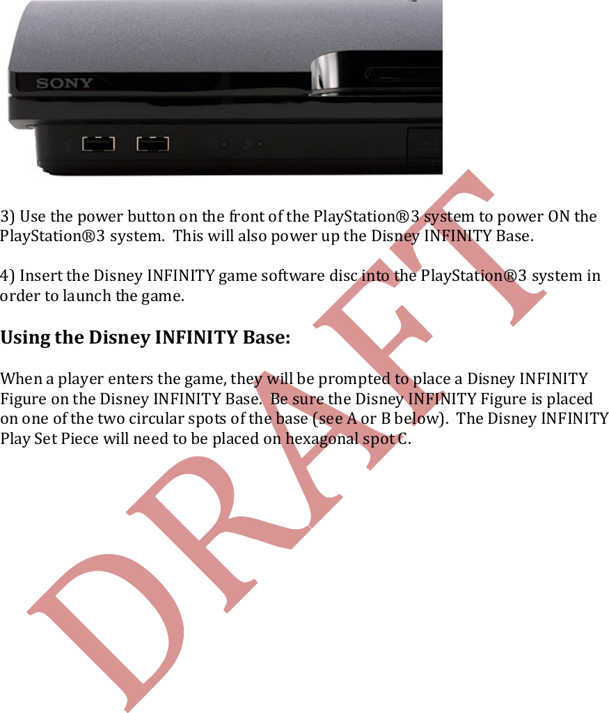     3) Use the power button on the front of the PlayStation&reg;3 system to power ON the PlayStation&reg;3 system.  This will also power up the Disney INFINITY Base.    4) Insert the Disney INFINITY game software disc into the PlayStation&reg;3 system in order to launch the game.  Using the Disney INFINITY Base:  When a player enters the game, they will be prompted to place a Disney INFINITY Figure on the Disney INFINITY Base.  Be sure the Disney INFINITY Figure is placed on one of the two circular spots of the base (see A or B below).  The Disney INFINITY Play Set Piece will need to be placed on hexagonal spot C. 