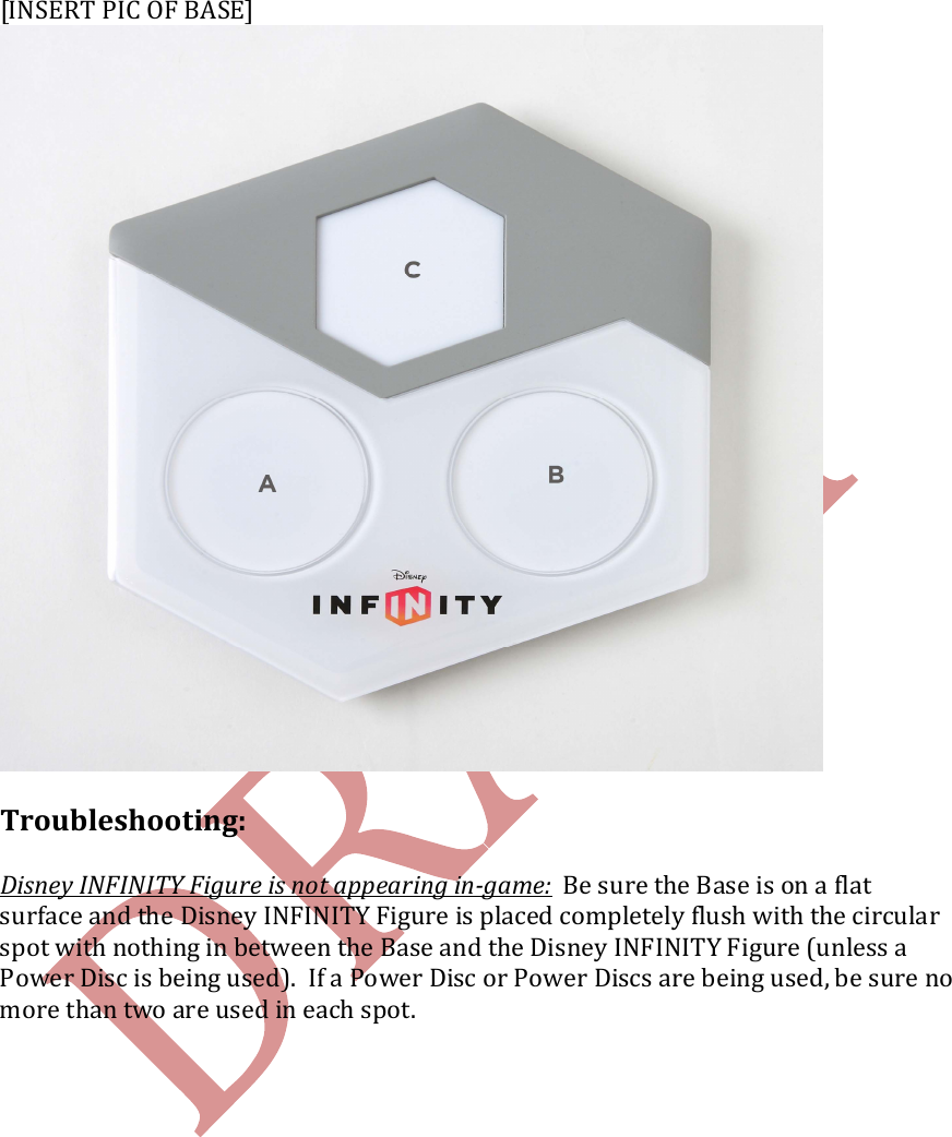   [INSERT PIC OF BASE]  Troubleshooting:  Disney INFINITY Figure is not appearing in-game:  Be sure the Base is on a flat surface and the Disney INFINITY Figure is placed completely flush with the circular spot with nothing in between the Base and the Disney INFINITY Figure (unless a Power Disc is being used).  If a Power Disc or Power Discs are being used, be sure no more than two are used in each spot.     