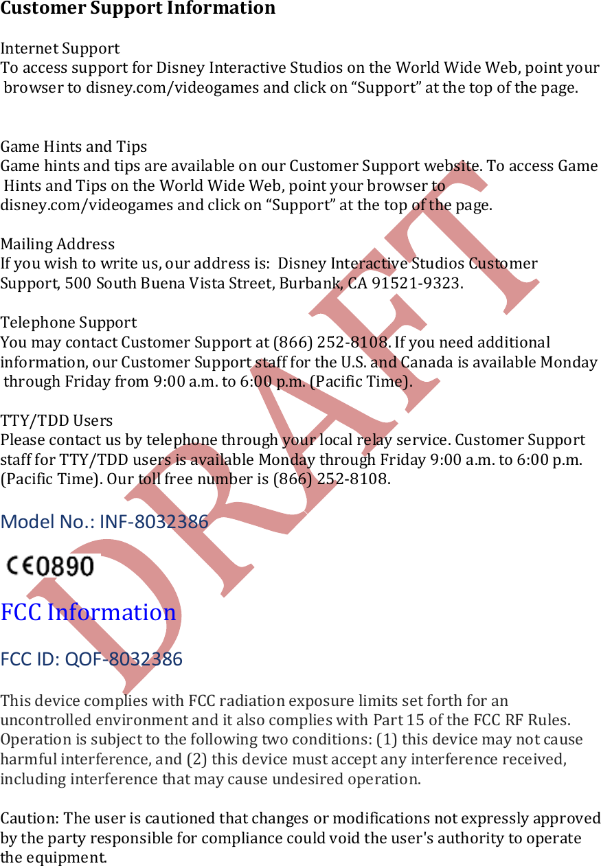    Customer Support Information  Internet Support To access support for Disney Interactive Studios on the World Wide Web, point your browser to disney.com/videogames and click on &ldquo;Support&rdquo; at the top of the page.    Game Hints and Tips Game hints and tips are available on our Customer Support website. To access Game Hints and Tips on the World Wide Web, point your browser to  disney.com/videogames and click on &ldquo;Support&rdquo; at the top of the page.   Mailing Address If you wish to write us, our address is:  Disney Interactive Studios Customer  Support, 500 South Buena Vista Street, Burbank, CA 91521-9323.  Telephone Support You may contact Customer Support at (866) 252-8108. If you need additional  information, our Customer Support staff for the U.S. and Canada is available Monday through Friday from 9:00 a.m. to 6:00 p.m. (Pacific Time).  TTY/TDD Users Please contact us by telephone through your local relay service. Customer Support  staff for TTY/TDD users is available Monday through Friday 9:00 a.m. to 6:00 p.m.  (Pacific Time). Our toll free number is (866) 252-8108.  Model No.: INF-8032386    FCC Information  FCC ID: QOF-8032386  This device complies with FCC radiation exposure limits set forth for an uncontrolled environment and it also complies with Part 15 of the FCC RF Rules. Operation is subject to the following two conditions: (1) this device may not cause harmful interference, and (2) this device must accept any interference received, including interference that may cause undesired operation.  Caution: The user is cautioned that changes or modifications not expressly approved by the party responsible for compliance could void the user's authority to operate the equipment. 