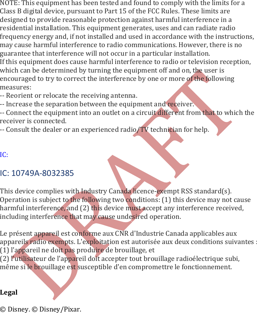     NOTE: This equipment has been tested and found to comply with the limits for a Class B digital device, pursuant to Part 15 of the FCC Rules. These limits are designed to provide reasonable protection against harmful interference in a residential installation. This equipment generates, uses and can radiate radio frequency energy and, if not installed and used in accordance with the instructions, may cause harmful interference to radio communications. However, there is no guarantee that interference will not occur in a particular installation. If this equipment does cause harmful interference to radio or television reception, which can be determined by turning the equipment off and on, the user is encouraged to try to correct the interference by one or more of the following measures: -- Reorient or relocate the receiving antenna. -- Increase the separation between the equipment and receiver. -- Connect the equipment into an outlet on a circuit different from that to which the receiver is connected. -- Consult the dealer or an experienced radio/TV technician for help.    IC:  IC: 10749A-8032385  This device complies with Industry Canada licence-exempt RSS standard(s). Operation is subject to the following two conditions: (1) this device may not cause harmful interference, and (2) this device must accept any interference received, including interference that may cause undesired operation.   Le pr&eacute;sent appareil est conforme aux CNR d'Industrie Canada applicables aux appareils radio exempts. L'exploitation est autoris&eacute;e aux deux conditions suivantes : (1) l'appareil ne doit pas produire de brouillage, et (2) l'utilisateur de l'appareil doit accepter tout brouillage radio&eacute;lectrique subi, m&ecirc;me si le brouillage est susceptible d'en compromettre le fonctionnement.   Legal  &copy; Disney. &copy; Disney/Pixar.     