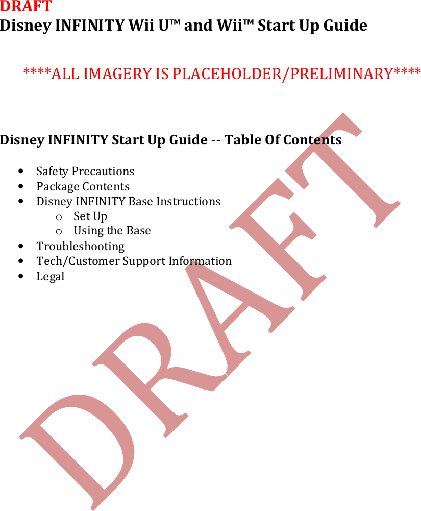    DRAFT Disney INFINITY Wii U&trade; and Wii&trade; Start Up Guide     ****ALL IMAGERY IS PLACEHOLDER/PRELIMINARY****    Disney INFINITY Start Up Guide -- Table Of Contents  &bull; Safety Precautions &bull; Package Contents &bull; Disney INFINITY Base Instructions o Set Up o Using the Base &bull; Troubleshooting &bull; Tech/Customer Support Information  &bull; Legal    