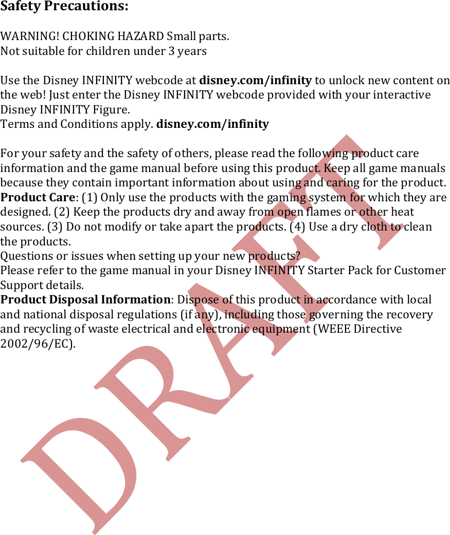   Safety Precautions:  WARNING! CHOKING HAZARD Small parts.  Not suitable for children under 3 years  Use the Disney INFINITY webcode at disney.com/infinity to unlock new content on the web! Just enter the Disney INFINITY webcode provided with your interactive Disney INFINITY Figure. Terms and Conditions apply. disney.com/infinity  For your safety and the safety of others, please read the following product care information and the game manual before using this product. Keep all game manuals because they contain important information about using and caring for the product. Product Care: (1) Only use the products with the gaming system for which they are designed. (2) Keep the products dry and away from open flames or other heat sources. (3) Do not modify or take apart the products. (4) Use a dry cloth to clean the products. Questions or issues when setting up your new products? Please refer to the game manual in your Disney INFINITY Starter Pack for Customer Support details. Product Disposal Information: Dispose of this product in accordance with local and national disposal regulations (if any), including those governing the recovery and recycling of waste electrical and electronic equipment (WEEE Directive 2002/96/EC).                   