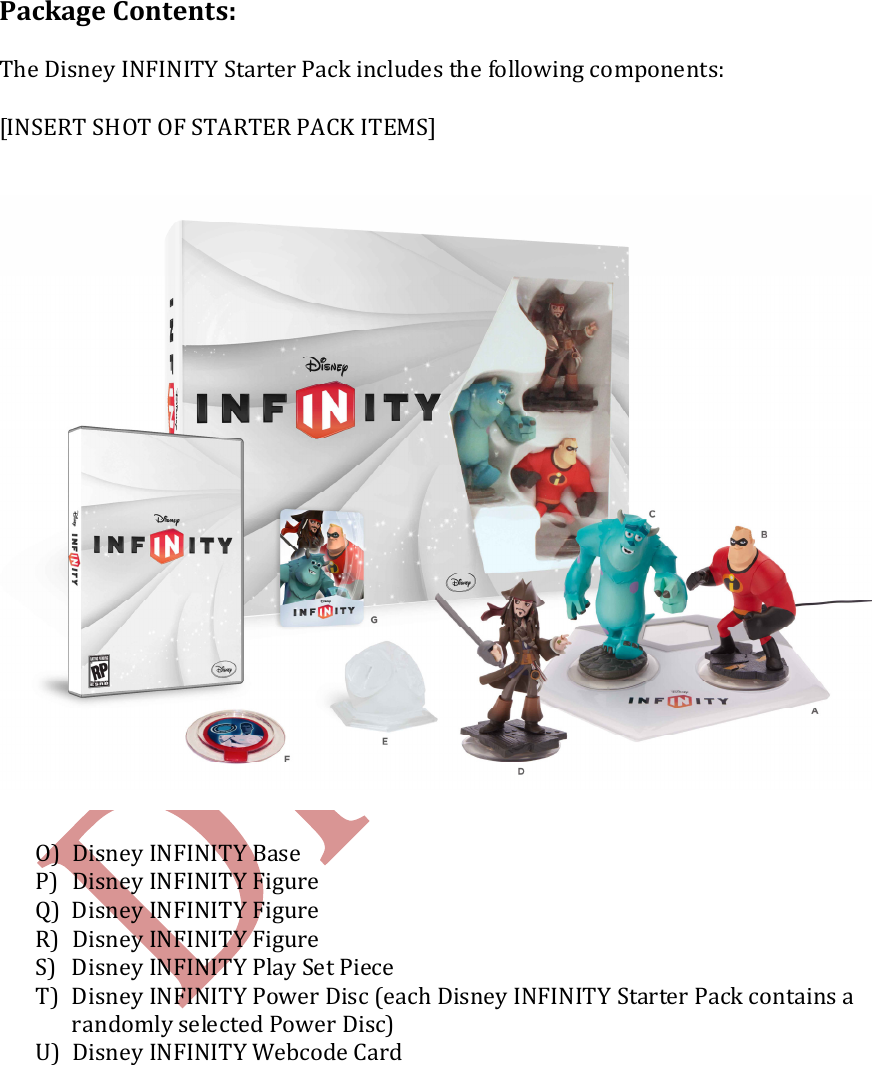    Package Contents:  The Disney INFINITY Starter Pack includes the following components:  [INSERT SHOT OF STARTER PACK ITEMS]   O) Disney INFINITY Base P) Disney INFINITY Figure Q) Disney INFINITY Figure R) Disney INFINITY Figure S) Disney INFINITY Play Set Piece  T) Disney INFINITY Power Disc (each Disney INFINITY Starter Pack contains a randomly selected Power Disc) U) Disney INFINITY Webcode Card    