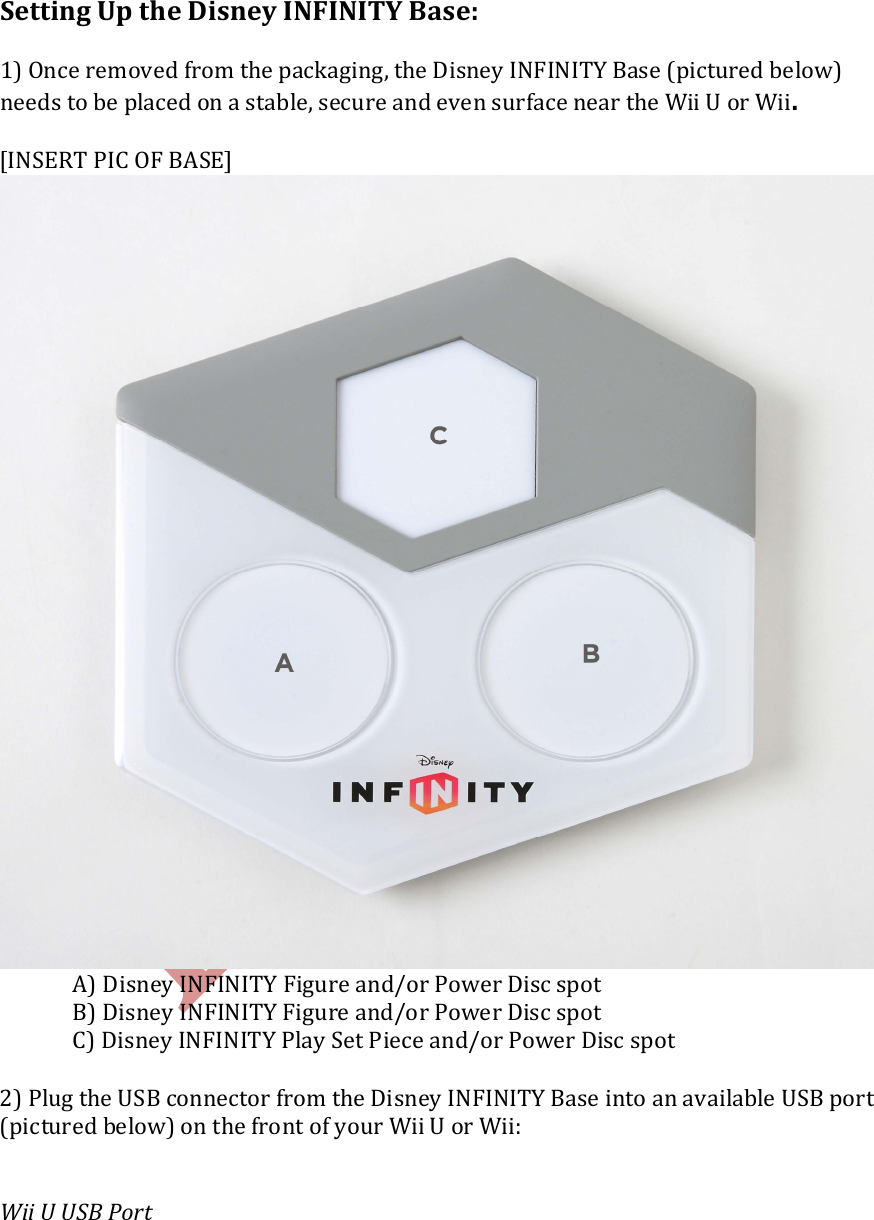    Setting Up the Disney INFINITY Base:  1) Once removed from the packaging, the Disney INFINITY Base (pictured below) needs to be placed on a stable, secure and even surface near the Wii U or Wii.  [INSERT PIC OF BASE]    A) Disney INFINITY Figure and/or Power Disc spot   B) Disney INFINITY Figure and/or Power Disc spot   C) Disney INFINITY Play Set Piece and/or Power Disc spot  2) Plug the USB connector from the Disney INFINITY Base into an available USB port (pictured below) on the front of your Wii U or Wii:   Wii U USB Port    