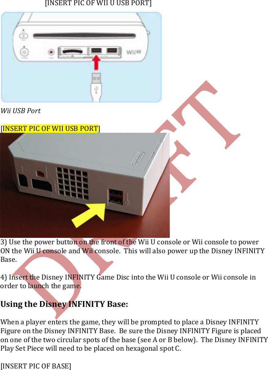       [INSERT PIC OF WII U USB PORT]  Wii USB Port  [INSERT PIC OF WII USB PORT]  3) Use the power button on the front of the Wii U console or Wii console to power ON the Wii U console and Wii console.  This will also power up the Disney INFINITY Base.  4) Insert the Disney INFINITY Game Disc into the Wii U console or Wii console in order to launch the game.  Using the Disney INFINITY Base:  When a player enters the game, they will be prompted to place a Disney INFINITY Figure on the Disney INFINITY Base.  Be sure the Disney INFINITY Figure is placed on one of the two circular spots of the base (see A or B below).  The Disney INFINITY Play Set Piece will need to be placed on hexagonal spot C.  [INSERT PIC OF BASE] 