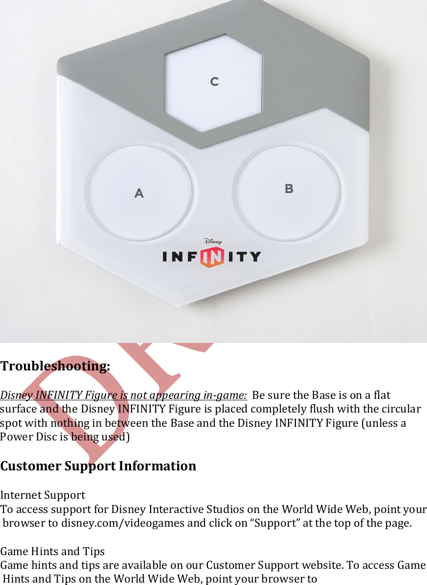     Troubleshooting:  Disney INFINITY Figure is not appearing in-game:  Be sure the Base is on a flat surface and the Disney INFINITY Figure is placed completely flush with the circular spot with nothing in between the Base and the Disney INFINITY Figure (unless a Power Disc is being used)  Customer Support Information  Internet Support To access support for Disney Interactive Studios on the World Wide Web, point your browser to disney.com/videogames and click on &ldquo;Support&rdquo; at the top of the page.   Game Hints and Tips Game hints and tips are available on our Customer Support website. To access Game Hints and Tips on the World Wide Web, point your browser to  