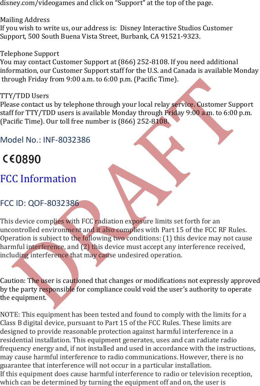   disney.com/videogames and click on &ldquo;Support&rdquo; at the top of the page.   Mailing Address If you wish to write us, our address is:  Disney Interactive Studios Customer  Support, 500 South Buena Vista Street, Burbank, CA 91521-9323.  Telephone Support You may contact Customer Support at (866) 252-8108. If you need additional  information, our Customer Support staff for the U.S. and Canada is available Monday through Friday from 9:00 a.m. to 6:00 p.m. (Pacific Time).  TTY/TDD Users Please contact us by telephone through your local relay service. Customer Support  staff for TTY/TDD users is available Monday through Friday 9:00 a.m. to 6:00 p.m.  (Pacific Time). Our toll free number is (866) 252-8108.  Model No.: INF-8032386    FCC Information  FCC ID: QOF-8032386  This device complies with FCC radiation exposure limits set forth for an uncontrolled environment and it also complies with Part 15 of the FCC RF Rules. Operation is subject to the following two conditions: (1) this device may not cause harmful interference, and (2) this device must accept any interference received, including interference that may cause undesired operation.   Caution: The user is cautioned that changes or modifications not expressly approved by the party responsible for compliance could void the user's authority to operate the equipment.   NOTE: This equipment has been tested and found to comply with the limits for a Class B digital device, pursuant to Part 15 of the FCC Rules. These limits are designed to provide reasonable protection against harmful interference in a residential installation. This equipment generates, uses and can radiate radio frequency energy and, if not installed and used in accordance with the instructions, may cause harmful interference to radio communications. However, there is no guarantee that interference will not occur in a particular installation. If this equipment does cause harmful interference to radio or television reception, which can be determined by turning the equipment off and on, the user is 
