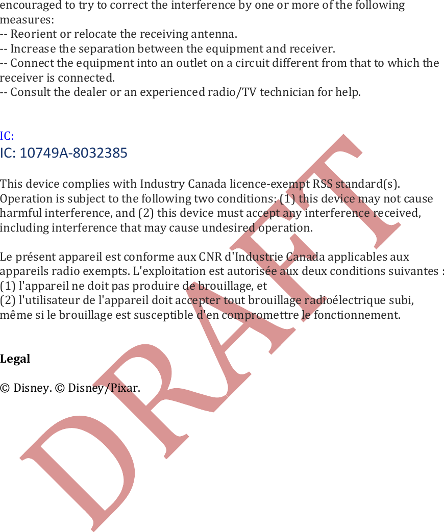   encouraged to try to correct the interference by one or more of the following measures: -- Reorient or relocate the receiving antenna. -- Increase the separation between the equipment and receiver. -- Connect the equipment into an outlet on a circuit different from that to which the receiver is connected. -- Consult the dealer or an experienced radio/TV technician for help.    IC: IC: 10749A-8032385  This device complies with Industry Canada licence-exempt RSS standard(s). Operation is subject to the following two conditions: (1) this device may not cause harmful interference, and (2) this device must accept any interference received, including interference that may cause undesired operation.   Le pr&eacute;sent appareil est conforme aux CNR d'Industrie Canada applicables aux appareils radio exempts. L'exploitation est autoris&eacute;e aux deux conditions suivantes : (1) l'appareil ne doit pas produire de brouillage, et (2) l'utilisateur de l'appareil doit accepter tout brouillage radio&eacute;lectrique subi, m&ecirc;me si le brouillage est susceptible d'en compromettre le fonctionnement.   Legal  &copy; Disney. &copy; Disney/Pixar.   