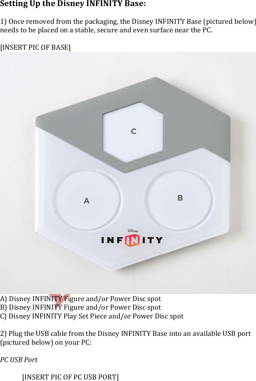    Setting Up the Disney INFINITY Base:  1) Once removed from the packaging, the Disney INFINITY Base (pictured below) needs to be placed on a stable, secure and even surface near the PC.  [INSERT PIC OF BASE]    A) Disney INFINITY Figure and/or Power Disc spot B) Disney INFINITY Figure and/or Power Disc spot C) Disney INFINITY Play Set Piece and/or Power Disc spot  2) Plug the USB cable from the Disney INFINITY Base into an available USB port (pictured below) on your PC:  PC USB Port      [INSERT PIC OF PC USB PORT]   