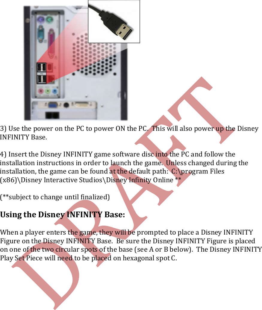    3) Use the power on the PC to power ON the PC.  This will also power up the Disney INFINITY Base.    4) Insert the Disney INFINITY game software disc into the PC and follow the installation instructions in order to launch the game.  Unless changed during the installation, the game can be found at the default path:  C:\program Files (x86)\Disney Interactive Studios\Disney Infinity Online **  (**subject to change until finalized)  Using the Disney INFINITY Base:  When a player enters the game, they will be prompted to place a Disney INFINITY Figure on the Disney INFINITY Base.  Be sure the Disney INFINITY Figure is placed on one of the two circular spots of the base (see A or B below).  The Disney INFINITY Play Set Piece will need to be placed on hexagonal spot C.               