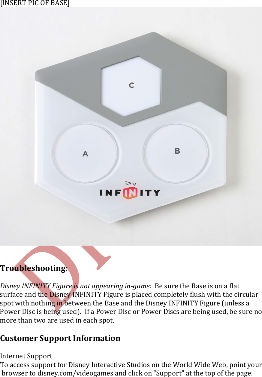   [INSERT PIC OF BASE]    Troubleshooting:  Disney INFINITY Figure is not appearing in-game:  Be sure the Base is on a flat surface and the Disney INFINITY Figure is placed completely flush with the circular spot with nothing in between the Base and the Disney INFINITY Figure (unless a Power Disc is being used).  If a Power Disc or Power Discs are being used, be sure no more than two are used in each spot.  Customer Support Information  Internet Support To access support for Disney Interactive Studios on the World Wide Web, point your browser to disney.com/videogames and click on &ldquo;Support&rdquo; at the top of the page.   