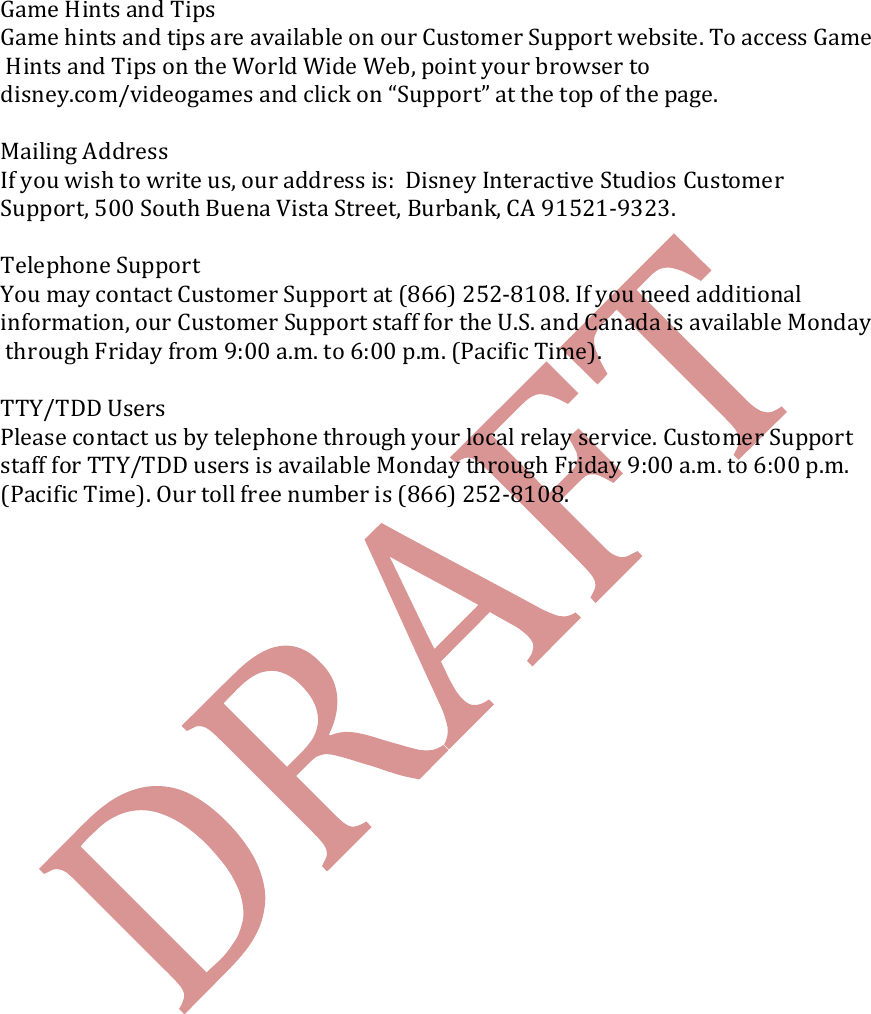    Game Hints and Tips Game hints and tips are available on our Customer Support website. To access Game Hints and Tips on the World Wide Web, point your browser to  disney.com/videogames and click on &ldquo;Support&rdquo; at the top of the page.   Mailing Address If you wish to write us, our address is:  Disney Interactive Studios Customer  Support, 500 South Buena Vista Street, Burbank, CA 91521-9323.  Telephone Support You may contact Customer Support at (866) 252-8108. If you need additional  information, our Customer Support staff for the U.S. and Canada is available Monday through Friday from 9:00 a.m. to 6:00 p.m. (Pacific Time).  TTY/TDD Users Please contact us by telephone through your local relay service. Customer Support  staff for TTY/TDD users is available Monday through Friday 9:00 a.m. to 6:00 p.m.  (Pacific Time). Our toll free number is (866) 252-8108.    