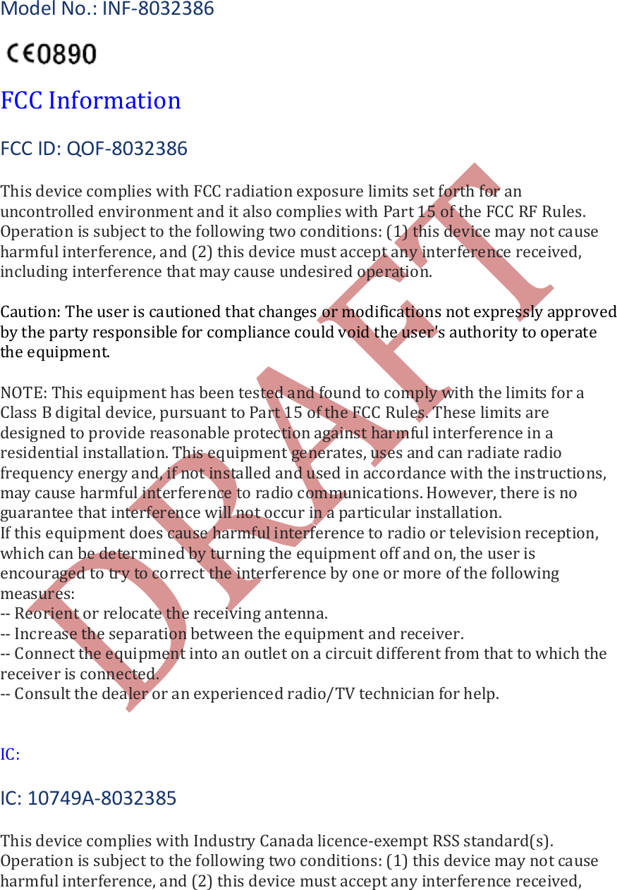    Model No.: INF-8032386    FCC Information  FCC ID: QOF-8032386  This device complies with FCC radiation exposure limits set forth for an uncontrolled environment and it also complies with Part 15 of the FCC RF Rules. Operation is subject to the following two conditions: (1) this device may not cause harmful interference, and (2) this device must accept any interference received, including interference that may cause undesired operation.  Caution: The user is cautioned that changes or modifications not expressly approved by the party responsible for compliance could void the user's authority to operate the equipment.   NOTE: This equipment has been tested and found to comply with the limits for a Class B digital device, pursuant to Part 15 of the FCC Rules. These limits are designed to provide reasonable protection against harmful interference in a residential installation. This equipment generates, uses and can radiate radio frequency energy and, if not installed and used in accordance with the instructions, may cause harmful interference to radio communications. However, there is no guarantee that interference will not occur in a particular installation. If this equipment does cause harmful interference to radio or television reception, which can be determined by turning the equipment off and on, the user is encouraged to try to correct the interference by one or more of the following measures: -- Reorient or relocate the receiving antenna. -- Increase the separation between the equipment and receiver. -- Connect the equipment into an outlet on a circuit different from that to which the receiver is connected. -- Consult the dealer or an experienced radio/TV technician for help.    IC:  IC: 10749A-8032385  This device complies with Industry Canada licence-exempt RSS standard(s). Operation is subject to the following two conditions: (1) this device may not cause harmful interference, and (2) this device must accept any interference received, 