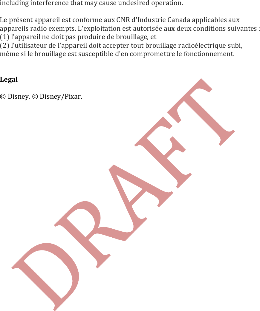   including interference that may cause undesired operation.   Le pr&eacute;sent appareil est conforme aux CNR d'Industrie Canada applicables aux appareils radio exempts. L'exploitation est autoris&eacute;e aux deux conditions suivantes : (1) l'appareil ne doit pas produire de brouillage, et (2) l'utilisateur de l'appareil doit accepter tout brouillage radio&eacute;lectrique subi, m&ecirc;me si le brouillage est susceptible d'en compromettre le fonctionnement.   Legal  &copy; Disney. &copy; Disney/Pixar.    
