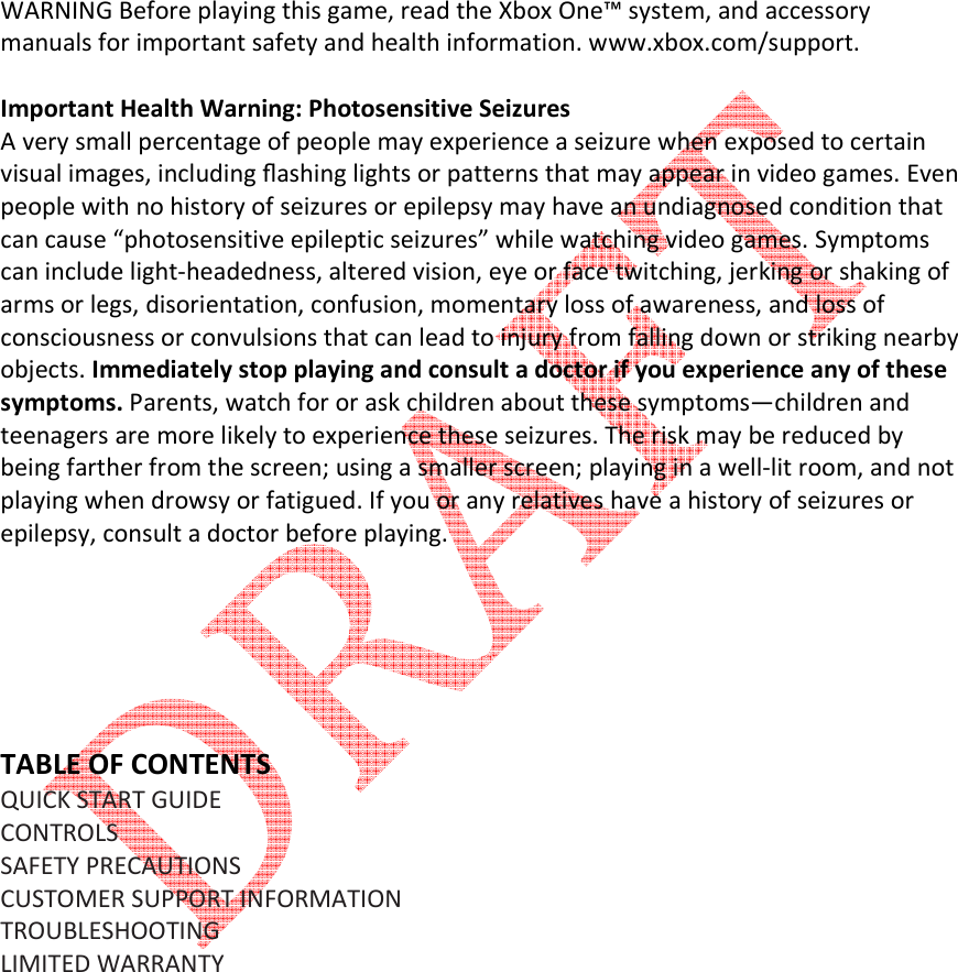         WARNING Before playing this game, read the Xbox One&trade; system, and accessory manuals for important safety and health information. www.xbox.com/support.  Important Health Warning: Photosensitive Seizures A very small percentage of people may experience a seizure when exposed to certain visual images, including ﬂashing lights or patterns that may appear in video games. Even people with no history of seizures or epilepsy may have an undiagnosed condition that can cause &ldquo;photosensitive epileptic seizures&rdquo; while watching video games. Symptoms can include light-headedness, altered vision, eye or face twitching, jerking or shaking of arms or legs, disorientation, confusion, momentary loss of awareness, and loss of consciousness or convulsions that can lead to injury from falling down or striking nearby objects. Immediately stop playing and consult a doctor if you experience any of these symptoms. Parents, watch for or ask children about these symptoms&mdash;children and teenagers are more likely to experience these seizures. The risk may be reduced by being farther from the screen; using a smaller screen; playing in a well-lit room, and not playing when drowsy or fatigued. If you or any relatives have a history of seizures or epilepsy, consult a doctor before playing.       TABLE OF CONTENTS QUICK START GUIDE  CONTROLS  SAFETY PRECAUTIONS  CUSTOMER SUPPORT INFORMATION  TROUBLESHOOTING  LIMITED WARRANTY         