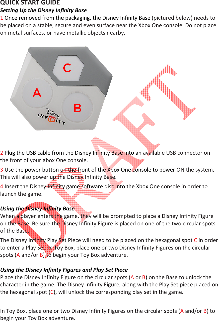   QUICK START GUIDE Setting Up the Disney Infinity Base1 Once removed from the packaging, the Disney Infinity Base be placed on a stable, secure and even surface near the Xbox on metal surfaces, or have metallic objects nearby.  2 Plug the USB cable from the Disney Infinity Base into an the front of your Xbox One3 Use the power button on the front of the This will also power up the Disney Infinity Base. 4 Insert the Disney Infinity game software disc into the launch the game.  Using the Disney Infinity BaseWhen a player enters the game, they will be prompted to place a Disney Infinity Figure on the Base. Be sure the Disney Infinity Figure is placed on one of the two circular spots of the Base.  The Disney Infinity Play Set Piece will need to be placed on theto enter a Play Set. In Toy Box, place one or two Disney Infinity Figures on the circular spots (A and/or B) to begin your Toy Box adventure. Using the Disney Infinity Figures and Play Set PiecePlace the Disney Infinity Figure character in the game. The Disney Infinity Figure, along with the Play Set piece placed on the hexagonal spot (C), will unlock the corresponding play set in the game.  In Toy Box, place one or two begin your Toy Box adventure. Setting Up the Disney Infinity Base Once removed from the packaging, the Disney Infinity Base (pictured below) needs to be placed on a stable, secure and even surface near the Xbox One console. Do not place on metal surfaces, or have metallic objects nearby.   Plug the USB cable from the Disney Infinity Base into an available USB connector on Xbox One console.  Use the power button on the front of the Xbox One console to power This will also power up the Disney Infinity Base.  Insert the Disney Infinity game software disc into the Xbox One console in order to Using the Disney Infinity Base When a player enters the game, they will be prompted to place a Disney Infinity Figure on the Base. Be sure the Disney Infinity Figure is placed on one of the two circular spots The Disney Infinity Play Set Piece will need to be placed on the hexagonal spot to enter a Play Set. In Toy Box, place one or two Disney Infinity Figures on the circular ) to begin your Toy Box adventure. Using the Disney Infinity Figures and Play Set Piece Place the Disney Infinity Figure on the circular spots (A or B) on the Base to unlock the character in the game. The Disney Infinity Figure, along with the Play Set piece placed on ), will unlock the corresponding play set in the game. In Toy Box, place one or two Disney Infinity Figures on the circular spots (begin your Toy Box adventure. (pictured below) needs to console. Do not place available USB connector on console to power ON the system. console in order to When a player enters the game, they will be prompted to place a Disney Infinity Figure on the Base. Be sure the Disney Infinity Figure is placed on one of the two circular spots hexagonal spot C in order to enter a Play Set. In Toy Box, place one or two Disney Infinity Figures on the circular ) on the Base to unlock the character in the game. The Disney Infinity Figure, along with the Play Set piece placed on ), will unlock the corresponding play set in the game.  Disney Infinity Figures on the circular spots (A and/or B) to 