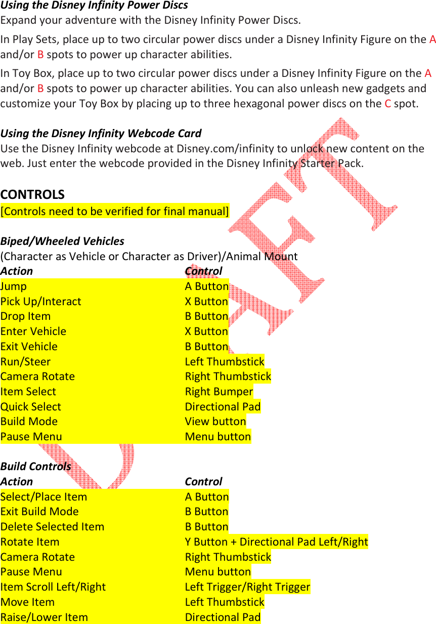    Using the Disney Infinity Power Discs Expand your adventure with the Disney Infinity Power Discs.  In Play Sets, place up to two circular power discs under a Disney Infinity Figure on the A and/or B spots to power up character abilities.  In Toy Box, place up to two circular power discs under a Disney Infinity Figure on the A and/or B spots to power up character abilities. You can also unleash new gadgets and customize your Toy Box by placing up to three hexagonal power discs on the C spot.  Using the Disney Infinity Webcode Card Use the Disney Infinity webcode at Disney.com/infinity to unlock new content on the web. Just enter the webcode provided in the Disney Infinity Starter Pack.  CONTROLS [Controls need to be verified for final manual]  Biped/Wheeled Vehicles  (Character as Vehicle or Character as Driver)/Animal Mount Action          Control  Jump           A Button  Pick Up/Interact       X Button  Drop Item         B Button  Enter Vehicle         X Button  Exit Vehicle         B Button  Run/Steer         Left Thumbstick  Camera Rotate       Right Thumbstick  Item Select         Right Bumper  Quick Select         Directional Pad  Build Mode         View button  Pause Menu         Menu button  Build Controls Action          Control  Select/Place Item       A Button  Exit Build Mode       B Button  Delete Selected Item      B Button  Rotate Item         Y Button + Directional Pad Left/Right  Camera Rotate       Right Thumbstick  Pause Menu         Menu button Item Scroll Left/Right      Left Trigger/Right Trigger  Move Item         Left Thumbstick  Raise/Lower Item       Directional Pad  
