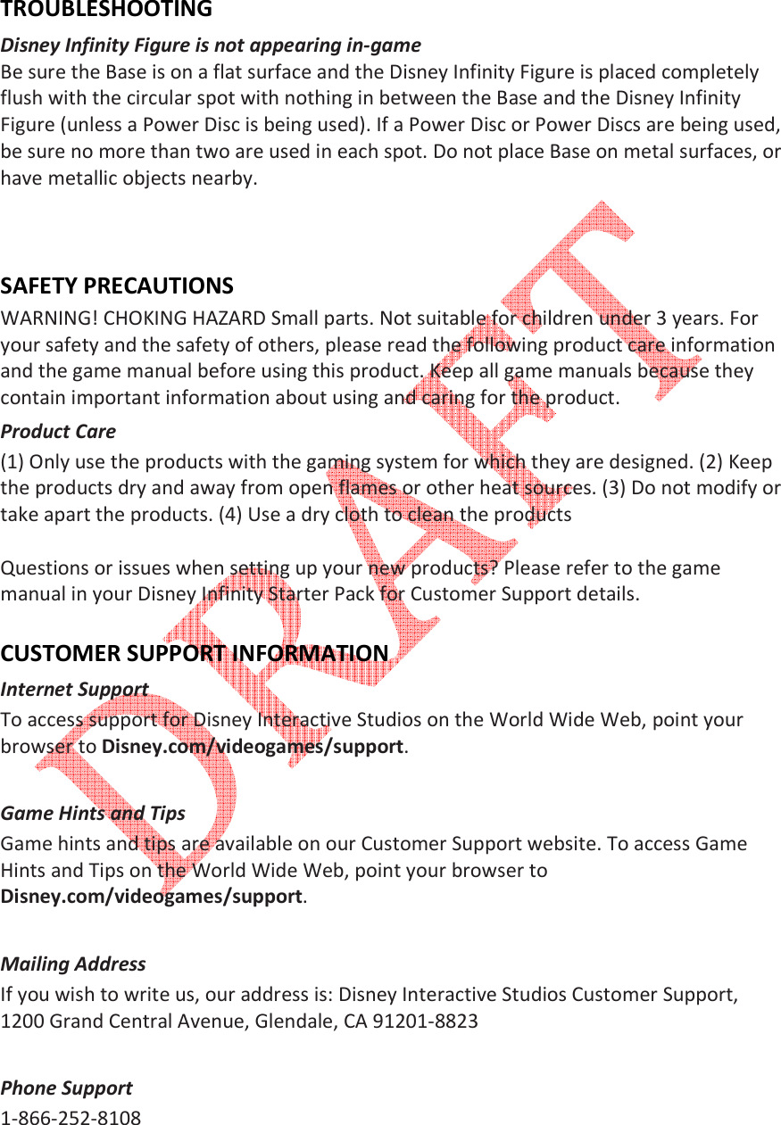    TROUBLESHOOTING Disney Infinity Figure is not appearing in-game  Be sure the Base is on a flat surface and the Disney Infinity Figure is placed completely flush with the circular spot with nothing in between the Base and the Disney Infinity Figure (unless a Power Disc is being used). If a Power Disc or Power Discs are being used, be sure no more than two are used in each spot. Do not place Base on metal surfaces, or have metallic objects nearby.    SAFETY PRECAUTIONS WARNING! CHOKING HAZARD Small parts. Not suitable for children under 3 years. For your safety and the safety of others, please read the following product care information and the game manual before using this product. Keep all game manuals because they contain important information about using and caring for the product.  Product Care  (1) Only use the products with the gaming system for which they are designed. (2) Keep the products dry and away from open flames or other heat sources. (3) Do not modify or take apart the products. (4) Use a dry cloth to clean the products   Questions or issues when setting up your new products? Please refer to the game manual in your Disney Infinity Starter Pack for Customer Support details.  CUSTOMER SUPPORT INFORMATION Internet Support  To access support for Disney Interactive Studios on the World Wide Web, point your browser to Disney.com/videogames/support.   Game Hints and Tips  Game hints and tips are available on our Customer Support website. To access Game Hints and Tips on the World Wide Web, point your browser to Disney.com/videogames/support.   Mailing Address  If you wish to write us, our address is: Disney Interactive Studios Customer Support, 1200 Grand Central Avenue, Glendale, CA 91201-8823   Phone Support  1-866-252-8108  