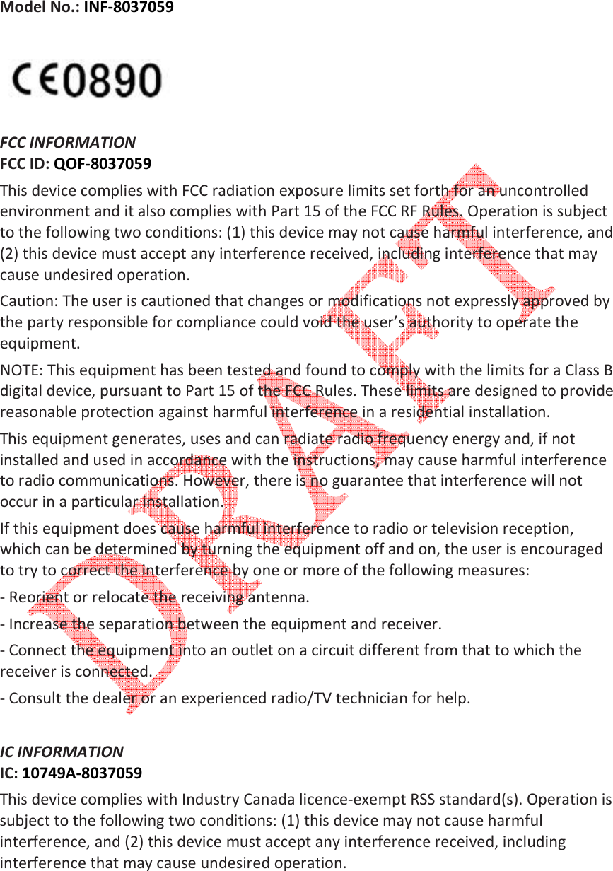    Model No.: INF-8037059     FCC INFORMATION  FCC ID: QOF-8037059  This device complies with FCC radiation exposure limits set forth for an uncontrolled environment and it also complies with Part 15 of the FCC RF Rules. Operation is subject to the following two conditions: (1) this device may not cause harmful interference, and (2) this device must accept any interference received, including interference that may cause undesired operation.  Caution: The user is cautioned that changes or modifications not expressly approved by the party responsible for compliance could void the user&rsquo;s authority to operate the equipment.  NOTE: This equipment has been tested and found to comply with the limits for a Class B digital device, pursuant to Part 15 of the FCC Rules. These limits are designed to provide reasonable protection against harmful interference in a residential installation.  This equipment generates, uses and can radiate radio frequency energy and, if not installed and used in accordance with the instructions, may cause harmful interference to radio communications. However, there is no guarantee that interference will not occur in a particular installation.  If this equipment does cause harmful interference to radio or television reception, which can be determined by turning the equipment off and on, the user is encouraged to try to correct the interference by one or more of the following measures:  - Reorient or relocate the receiving antenna.  - Increase the separation between the equipment and receiver.  - Connect the equipment into an outlet on a circuit different from that to which the receiver is connected.  - Consult the dealer or an experienced radio/TV technician for help.   IC INFORMATION  IC: 10749A-8037059  This device complies with Industry Canada licence-exempt RSS standard(s). Operation is subject to the following two conditions: (1) this device may not cause harmful interference, and (2) this device must accept any interference received, including interference that may cause undesired operation.   
