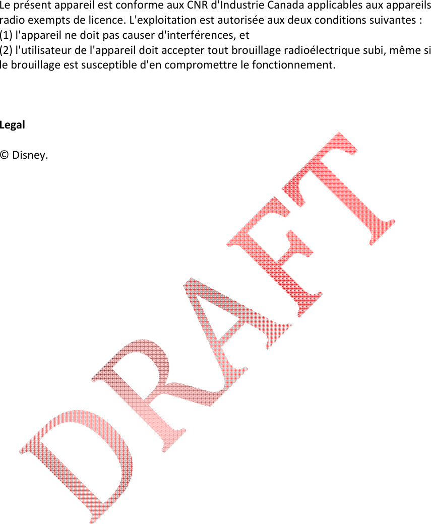   Le pr&eacute;sent appareil est conforme aux CNR d'Industrie Canada applicables aux appareils radio exempts de licence. L'exploitation est autoris&eacute;e aux deux conditions suivantes : (1) l'appareil ne doit pas causer d'interf&eacute;rences, et   (2) l'utilisateur de l'appareil doit accepter tout brouillage radio&eacute;lectrique subi, m&ecirc;me si le brouillage est susceptible d'en compromettre le fonctionnement.     Legal  &copy; Disney.                   