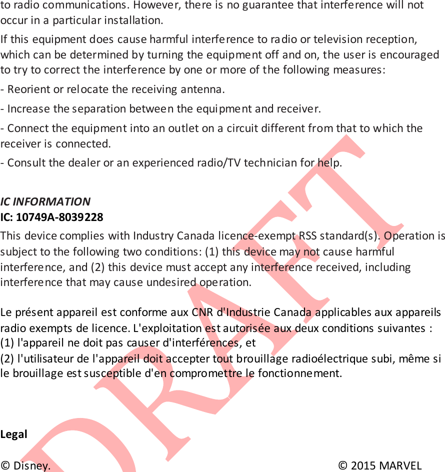  to radio communications. However, there is no guarantee that interference will not occur in a particular installation.  If this equipment does cause harmful interference to ra dio or television reception, which can be determined by turning the equipment off and on, the user is encouraged to try to correct the interference by one or more of the following measures:  - Reorient or relocate the receiving antenna.  - Increase the separation between the equi pment and receiver.  - Connect the equipment into an outlet on a circuit different from that to which the receiver is connected.  - Consult the dealer or an experienced radio/TV technician for help.   IC INFORMATION  IC: 10749A-8039228 This device complies with Industry Canada licence-exempt RSS standard(s). Operation is subject to the following two conditions: (1) this device may not cause harmful interference, and (2) this device must accept any interference received, including interference that may cause undesired operation.   Le pr&eacute;sent appareil est conforme aux CNR d'Industrie Canada applicables aux appareils radio exempts de licence. L'exploitation est autoris&eacute;e aux deux conditions suivantes : (1) l'appareil ne doit pas causer d'interf&eacute;rences, et   (2) l'utilisateur de l'appareil doit accepter tout brouillage radio&eacute;lectrique subi, m&ecirc;me si le brouillage est susceptible d'en compromettre le fonctionnement.     Legal  &copy; Disney.        &copy; 2015 MARVEL        