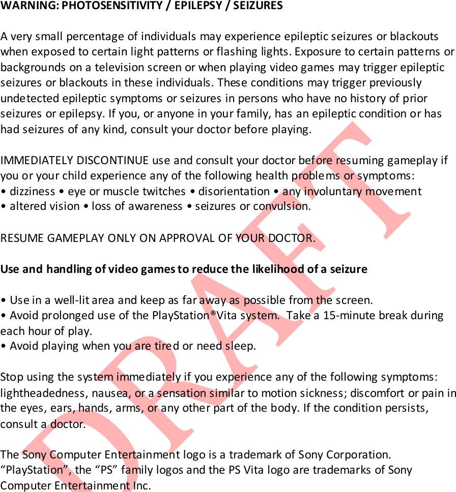   WARNING: PHOTOSENSITIVITY / EPILEPSY / SEIZURES  A very small percentage of individuals may experience epileptic seizures or blackouts when exposed to certain light patterns or flashing lights. Exposure to certain patterns or backgrounds on a television screen or when playing video games may trigger epileptic seizures or blackouts in these individuals. These conditions may trigger previously undetected epileptic symptoms or seizures in persons who have no history of prior seizures or epilepsy. If you, or anyone in your family, has an epileptic condition or has had seizures of any kind, consult your doctor before playing.  IMMEDIATELY DISCONTINUE use and consult your doctor before resuming gameplay if you or your child experience any of the following health problems or symptoms: &bull; dizziness &bull; eye or muscle twitches &bull; disorientation &bull; any involuntary movement &bull; altered vision &bull; loss of awareness &bull; seizures or convulsion.  RESUME GAMEPLAY ONLY ON APPROVAL OF YOUR DOCTOR.  Use and handling of video games to reduce the likelihood of a seizure  &bull; Use in a well-lit area and keep as far away as possible from the screen. &bull; Avoid prolonged use of the PlayStation&reg;Vita system.  Take a 15-minute break during each hour of play. &bull; Avoid playing when you are tired or need sleep.  Stop using the system immediately if you experience any of the following symptoms: lightheadedness, nausea, or a sensation similar to motion sickness; discomfort or pain in the eyes, ears, hands, arms, or any other part of the body. If the condition persists, consult a doctor.  The Sony Computer Entertainment logo is a trademark of Sony Corporation. &ldquo;PlayStation&rdquo;, the &ldquo;PS&rdquo; family logos and the PS Vita logo are trademarks of Sony Computer Entertainment Inc.            