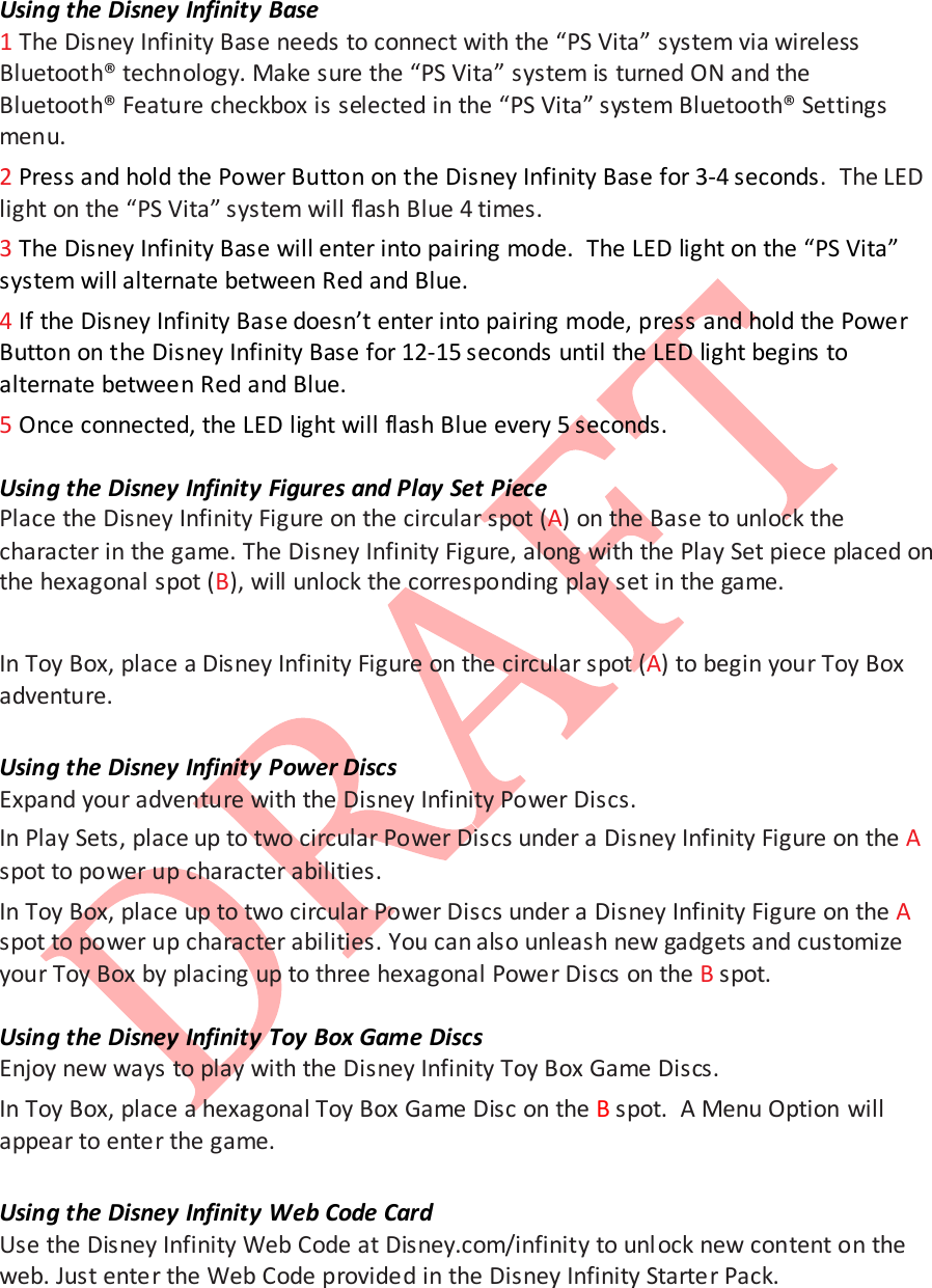  Using the Disney Infinity Base 1 The Disney Infinity Base needs to connect with the &ldquo;PS Vita&rdquo; system via wireless Bluetooth&reg; technology. Make sure the &ldquo;PS Vita&rdquo; system is turned ON and the Bluetooth&reg; Feature checkbox is selected in the &ldquo;PS Vita&rdquo; system Bluetooth&reg; Settings menu. 2 Press and hold the Power Button on the Disney Infinity Base for 3-4 seconds.  The LED light on the &ldquo;PS Vita&rdquo; system will flash Blue 4 times . 3 The Disney Infinity Base will enter into pairing mode.  The LED light on the &ldquo;PS Vita&rdquo; system will alternate between Red and Blue.   4 If the Disney Infinity Base doesn&rsquo;t enter into pairing mode, press and hold the Power Button on the Disney Infinity Base for 12-15 seconds until the LED light begins to alternate between Red and Blue. 5 Once connected, the LED light will flash Blue every 5 seconds.  Using the Disney Infinity Figures and Play Set Piece Place the Disney Infinity Figure on the circular spot (A) on the Base to unlock the character in the game. The Disney Infinity Figure, along with the Play Set piece placed on the hexagonal spot (B), will unlock the corresponding play set in the game.   In Toy Box, place a Disney Infinity Figure on the circular spot (A) to begin your Toy Box adventure.  Using the Disney Infinity Power Discs Expand your adventure with the Disney Infinity Power Discs.  In Play Sets, place up to two circular Power Discs under a Disney Infinity Figure on the A spot to power up character abilities.  In Toy Box, place up to two circular Power Discs under a Disney Infinity Figure on the A spot to power up character abilities. You can also unleash new gadgets and customize your Toy Box by placing up to three hexagonal Power Discs on the B spot.  Using the Disney Infinity Toy Box Game Discs Enjoy new ways to play with the Disney Infinity Toy Box Game Discs. In Toy Box, place a hexagonal Toy Box Game Disc on the B spot.  A Menu Option will appear to enter the game.  Using the Disney Infinity Web Code Card Use the Disney Infinity Web Code at Disney.com/infinity to unl ock new content on the web. Just enter the Web Code provided in the Disney Infinity Starter Pack.    