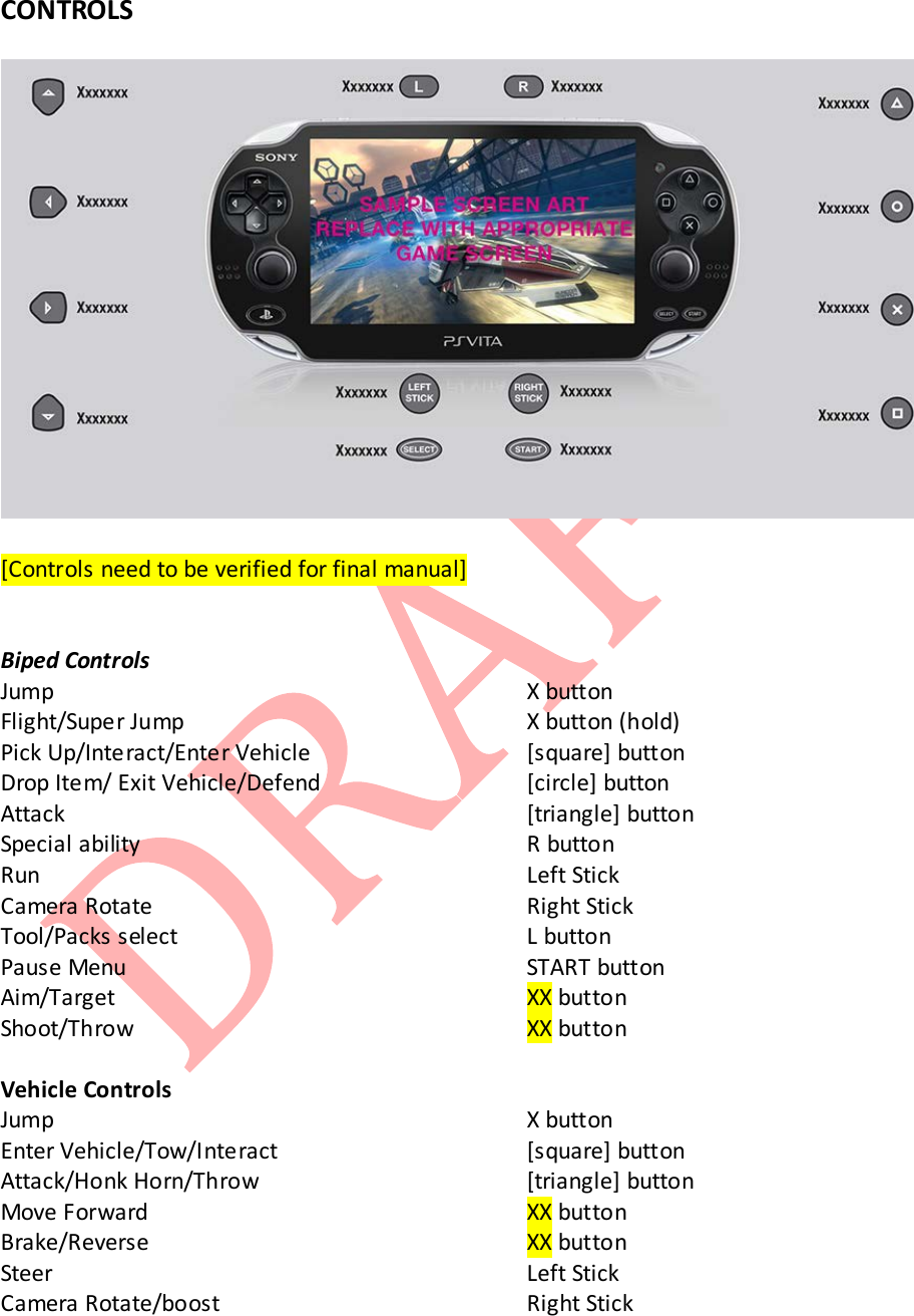  CONTROLS    [Controls need to be verified for final manual]   Biped Controls Jump       X button Flight/Super Jump     X button (hold) Pick Up/Interact/Enter Vehicle   [square] button Drop Item/ Exit Vehicle/Defend   [circle] button Attack       [triangle] button Special ability      R button  Run       Left Stick Camera Rotate     Right Stick Tool/Packs select     L button Pause Menu      START button Aim/Target      XX button Shoot/Throw      XX button   Vehicle Controls Jump       X button Enter Vehicle/Tow/Interact    [square] button Attack/Honk Horn/Throw    [triangle] button Move Forward      XX button Brake/Reverse      XX button  Steer       Left Stick Camera Rotate/boost     Right Stick 