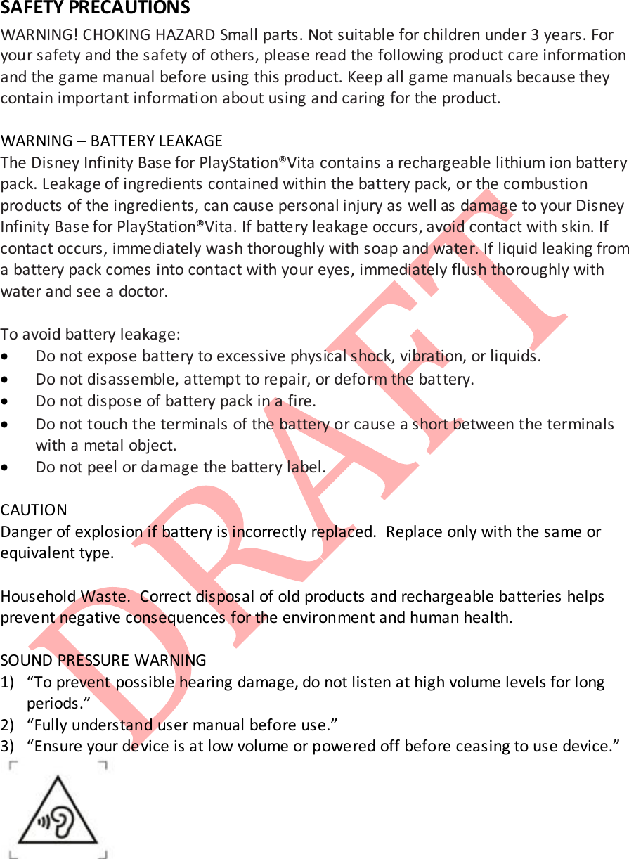  SAFETY PRECAUTIONS WARNING! CHOKING HAZARD Small parts. Not suitable for children under 3 years. For your safety and the safety of others, please read the following product care information and the game manual before using this product. Keep all game manuals because they contain important informati on about using and caring for the product.   WARNING &ndash; BATTERY LEAKAGE The Disney Infinity Base for PlayStation&reg;Vita contains a rechargeable lithium ion battery pack. Leakage of ingredients contained within the battery pack, or the combustion products of the ingredients, can cause personal injury as well as damage to your Disney Infinity Base for PlayStation&reg;Vita. If battery leakage occurs, avoid contact with skin. If contact occurs, immediately wash thoroughly with soap and water. If liquid leaking from a battery pack comes into contact with your eyes, immediately flush thoroughly with water and see a doctor.  To avoid battery leakage: &bull; Do not expose battery to excessive physical shock, vibration, or liquids. &bull; Do not disassemble, attempt to repair, or deform the battery. &bull; Do not dispose of battery pack in a fire. &bull; Do not touch the terminals of the battery or cause a short between the terminals with a metal object. &bull; Do not peel or damage the battery label.  CAUTION Danger of explosion if battery is incorrectly replaced.  Replace only with the same or equivalent type.  Household Waste.  Correct disposal of old products and rechargeable batteries helps prevent negative consequences for the environment and human health.  SOUND PRESSURE WARNING 1) &ldquo;To prevent possible hearing damage, do not listen at high volume levels for long periods.&rdquo; 2) &ldquo;Fully understand user manual before use.&rdquo; 3) &ldquo;Ensure your device is at low volume or powered off before ceasing to use device.&rdquo;    
