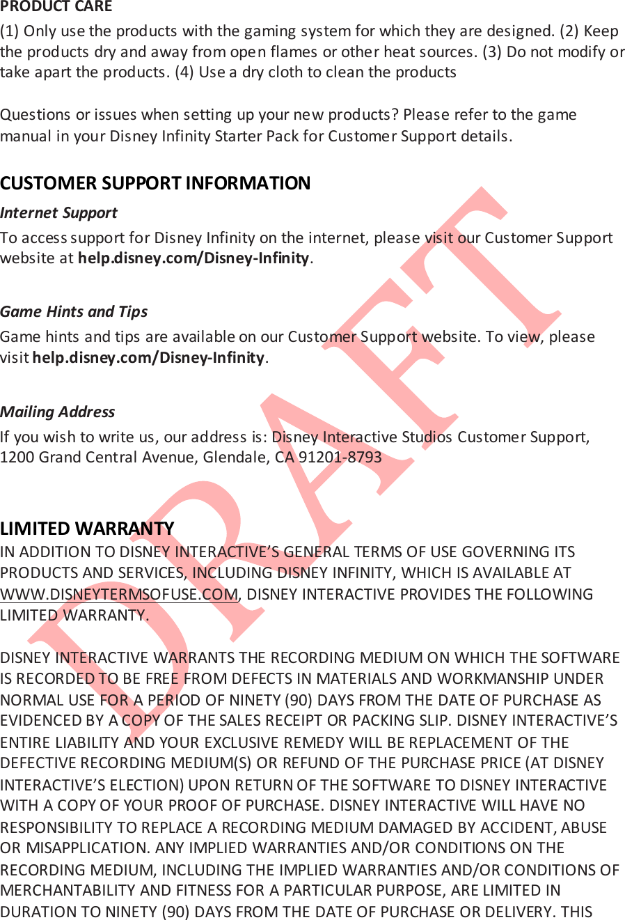  PRODUCT CARE (1) Only use the products with the gaming system for which they are designed. (2) Keep the products dry and away from open flames or other heat sources. (3) Do not modify or take apart the products. (4) Use a dry cloth to clean the products   Questions or issues when setting up your new products? Please refer to the game manual in your Disney Infinity Starter Pack for Customer Support details.  CUSTOMER SUPPORT INFORMATION Internet Support  To access support for Disney Infinity on the internet, please visit our Customer Support website at help.disney.com/Disney-Infinity.   Game Hints and Tips  Game hints and tips are available on our Customer Support website. To view, please visit help.disney.com/Disney-Infinity.   Mailing Address  If you wish to write us, our address is: Disney Interactive Studios Customer Support, 1200 Grand Central Avenue, Glendale, CA 91201-8793    LIMITED WARRANTY IN ADDITION TO DISNEY INTERACTIVE&rsquo;S GENERAL TERMS OF USE GOVERNING ITS PRODUCTS AND SERVICES, INCLUDING DISNEY INFINITY, WHICH IS AVAILABLE AT WWW.DISNEYTERMSOFUSE.COM, DISNEY INTERACTIVE PROVIDES THE FOLLOWING LIMITED WARRANTY.   DISNEY INTERACTIVE WARRANTS THE RECORDING MEDIUM ON WHICH THE SOFTWARE IS RECORDED TO BE FREE FROM DEFECTS IN MATERIALS AND WORKMANSHIP UNDER NORMAL USE FOR A PERIOD OF NINETY (90) DAYS FROM THE DATE OF PURCHASE AS EVIDENCED BY A COPY OF THE SALES RECEIPT OR PACKING SLIP. DISNEY INTERACTIVE&rsquo;S ENTIRE LIABILITY AND YOUR EXCLUSIVE REMEDY WILL BE REPLACEMENT OF THE DEFECTIVE RECORDING MEDIUM(S) OR REFUND OF THE PURCHASE PRICE (AT DISNEY INTERACTIVE&rsquo;S ELECTION) UPON RETURN OF THE SOFTWARE TO DISNEY INTERACTIVE WITH A COPY OF YOUR PROOF OF PURCHASE. DISNEY INTERACTIVE WILL HAVE NO RESPONSIBILITY TO REPLACE A RECORDING MEDIUM DAMAGED BY ACCIDENT, ABUSE OR MISAPPLICATION. ANY IMPLIED WARRANTIES AND/OR CONDITIONS ON THE RECORDING MEDIUM, INCLUDING THE IMPLIED WARRANTIES AND/OR CONDITIONS OF MERCHANTABILITY AND FITNESS FOR A PARTICULAR PURPOSE, ARE LIMITED IN DURATION TO NINETY (90) DAYS FROM THE DATE OF PURCHASE OR DELIVERY. THIS 