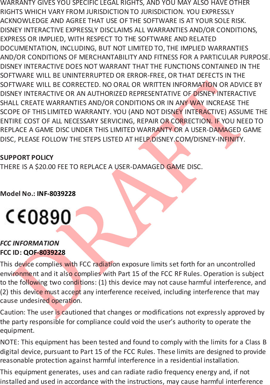  WARRANTY GIVES YOU SPECIFIC LEGAL RIGHTS, AND YOU MAY ALSO HAVE OTHER RIGHTS WHICH VARY FROM JURISDICTION TO JURISDICTION. YOU EXPRESSLY ACKNOWLEDGE AND AGREE THAT USE OF THE SOFTWARE IS AT YOUR SOLE RISK. DISNEY INTERACTIVE EXPRESSLY DISCLAIMS ALL WARRANTIES AND/OR CONDITIONS, EXPRESS OR IMPLIED, WITH RESPECT TO THE SOFTWARE AND RELATED DOCUMENTATION, INCLUDING, BUT NOT LIMITED TO, THE IMPLIED WARRANTIES AND/OR CONDITIONS OF MERCHANTABILITY AND FITNESS FOR A PARTICULAR PURPOSE. DISNEY INTERACTIVE DOES NOT WARRANT THAT THE FUNCTIONS CONTAINED IN THE SOFTWARE WILL BE UNINTERRUPTED OR ERROR-FREE, OR THAT DEFECTS IN THE SOFTWARE WILL BE CORRECTED. NO ORAL OR WRITTEN INFORMATION OR ADVICE BY DISNEY INTERACTIVE OR AN AUTHORIZED REPRESENTATIVE OF DISNEY INTERACTIVE SHALL CREATE WARRANTIES AND/OR CONDITIONS OR IN ANY WAY INCREASE THE SCOPE OF THIS LIMITED WARRANTY. YOU (AND NOT DISNEY INTERACTIVE) ASSUME THE ENTIRE COST OF ALL NECESSARY SERVICING, REPAIR OR CORRECTION. IF YOU NEED TO REPLACE A GAME DISC UNDER THIS LIMITED WARRANTY OR A USER-DAMAGED GAME DISC, PLEASE FOLLOW THE STEPS LISTED AT HELP.DISNEY.COM/DISNEY-INFINITY.   SUPPORT POLICY THERE IS A $20.00 FEE TO REPLACE A USER-DAMAGED GAME DISC.   Model No.: INF-8039228    FCC INFORMATION  FCC ID: QOF-8039228 This device complies with FCC radiation exposure limits set forth for an uncontrolled environment and it also complies with Part 15 of the FCC RF Rules. Operation is subject to the following two condi tions: (1) this device may not cause harmful interference, and (2) this device must accept any interference received, including interference that may cause undesired operation.  Caution: The user is cautioned that changes or modifications not expressly approved by the party responsible for compliance could void the user&rsquo;s authority to operate the equipment.  NOTE: This equipment has been tested and found to comply with the limits for a Class B digital device, pursuant to Part 15 of the FCC Rules. These limits are designed to provide reasonable protection against harmful interference in a residential installation.  This equipment generates, uses and can radiate radio frequency energy and, if not installed and used in accordance with the instructions, may cause harmful interference 