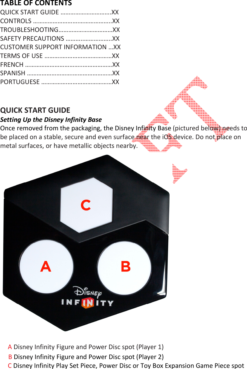   TABLE OF CONTENTS QUICK START GUIDE &hellip;&hellip;&hellip;&hellip;&hellip;&hellip;&hellip;&hellip;&hellip;&hellip;.XX  CONTROLS &hellip;&hellip;&hellip;&hellip;&hellip;&hellip;&hellip;&hellip;&hellip;.&hellip;&hellip;&hellip;&hellip;&hellip;&hellip;..XX TROUBLESHOOTING&hellip;&hellip;&hellip;&hellip;&hellip;&hellip;&hellip;&hellip;&hellip;&hellip;&hellip;XX SAFETY PRECAUTIONS &hellip;&hellip;&hellip;..&hellip;&hellip;&hellip;&hellip;&hellip;..XX CUSTOMER SUPPORT INFORMATION &hellip;XX  TERMS OF USE &hellip;&hellip;&hellip;.&hellip;.&hellip;&hellip;&hellip;&hellip;&hellip;&hellip;&hellip;&hellip;&hellip;XX FRENCH &hellip;&hellip;&hellip;&hellip;&hellip;&hellip;&hellip;&hellip;&hellip;&hellip;&hellip;..&hellip;&hellip;&hellip;&hellip;&hellip;&hellip;XX  SPANISH &hellip;&hellip;&hellip;&hellip;&hellip;&hellip;&hellip;&hellip;&hellip;.&hellip;&hellip;&hellip;&hellip;&hellip;&hellip;&hellip;&hellip;XX  PORTUGUESE &hellip;&hellip;&hellip;&hellip;&hellip;.&hellip;&hellip;&hellip;&hellip;&hellip;&hellip;&hellip;&hellip;&hellip;XX   QUICK START GUIDE Setting Up the Disney Infinity Base Once removed from the packaging, the Disney Infinity Base (pictured below) needs to be placed on a stable, secure and even surface near the iOS device. Do not place on metal surfaces, or have metallic objects nearby.    A Disney Infinity Figure and Power Disc spot (Player 1)      B Disney Infinity Figure and Power Disc spot (Player 2) C Disney Infinity Play Set Piece, Power Disc or Toy Box Expansion Game Piece spot   
